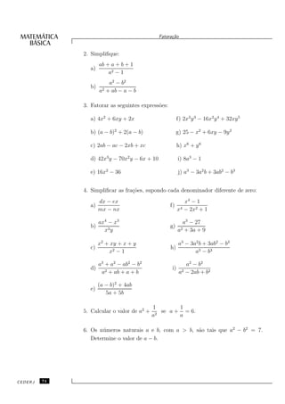 Fatora¸˜o
                                                     ca


              2. Simpliﬁque:
                     ab + a + b + 1
                a)
                         a2 − 1
                         a2 − b2
                b)
                     a2 + ab − a − b

              3. Fatorar as seguintes express˜es:
                                             o

                a) 4x2 + 6xy + 2x                         f) 2x3 y 3 − 16x2 y 4 + 32xy 5

                b) (a − b)2 + 2(a − b)                   g) 25 − x2 + 6xy − 9y 2

                c) 2ab − ac − 2xb + xc                    h) x6 + y 6

                d) 42x3 y − 70x2 y − 6x + 10              i) 8a3 − 1

                e) 16x2 − 36                              j) a3 − 3a2 b + 3ab2 − b3


              4. Simpliﬁcar as fra¸˜es, supondo cada denominador diferente de zero:
                                  co
                     dx − ex                                 x4 − 1
                a)                                  f)
                     mx − nx                              x4 − 2x2 + 1

                     ax4 − x3                               a3 − 27
                b)                                  g)
                       x3 y                               a2 + 3a + 9

                     x2 + xy + x + y                      a3 − 3a2 b + 3ab2 − b3
                c)                                  h)
                         x2 − 1                                  a3 − b3

                     a3 + a2 − ab2 − b2                       a2 − b2
                d)                                   i)
                      a2 + ab + a + b                      a2 − 2ab + b2

                     (a − b)2 + 4ab
                e)
                        5a + 5b

                                            1        1
              5. Calcular o valor de a2 +    2
                                               se a + = 6.
                                            a        a

              6. Os n´ meros naturais a e b, com a > b, s˜o tais que a2 − b2 = 7.
                     u                                   a
                 Determine o valor de a − b.




CEDERJ   74
 