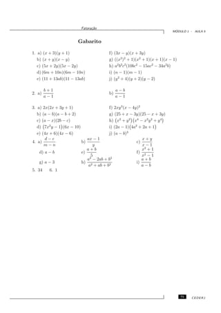 Fatora¸˜o
                               ca
                                                                          ´
                                                                         MODULO 1 - AULA 5


                        Gabarito

1. a) (x + 3)(y + 1)                   f) (3x − y)(x + 3y)
   b) (x + y)(x − y)                   g) ((x2 )2 + 1)(x2 + 1)(x + 1)(x − 1)
   c) (5x + 2y)(5x − 2y)               h) a2 b2 c2 (10bc2 − 15ac2 − 34a2 b)
   d) (6m + 10n)(6m − 10n)             i) (n − 1)(m − 1)
   e) (11 + 13ab)(11 − 13ab)           j) (y 2 + 4)(y + 2)(y − 2)

        b+1                                 a−b
2. a)                                  b)
        a−1                                 a−1

3. a) 2x(2x + 3y + 1)                   f) 2xy 3 (x − 4y)2
   b) (a − b)(a − b + 2)                g) (25 + x − 3y)(25 − x + 3y)
   c) (a − x)(2b − c)                   h) x2 + y 2 x4 − x2 y 2 + y 4
   d) 7x2 y − 1 (6x − 10)               i) (2a − 1) 4a2 + 2a + 1
   e) (4x + 6)(4x − 6)                  j) (a − b)3
       d−e                   ax − 1                        x+y
4. a)                     b)                            c)
       m−n                      y                          x−1
                             a+b                           x2 + 1
    d) a − b              e)                            f) 2
                               5                           x −1
                              2          2
                             a − 2ab + b                   a+b
    g) a − 3              h) 2                          i)
                              a + ab + b2                  a−b
5. 34     6. 1




                                                                               75   CEDERJ
 