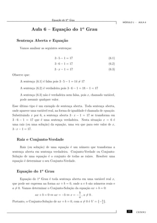 Equa¸˜o do 1o Grau
                                 ca
                                                                               ´
                                                                              MODULO 1 - AULA 6


               Aula 6 – Equa¸˜o do 1o Grau
                            ca

   Senten¸a Aberta e Equa¸˜o
         c               ca
     Vamos analisar as seguintes senten¸as:
                                       c


                               3 · 5 − 1 = 17                         (6.1)
                               3 · 6 − 1 = 17                         (6.2)
                               3 · x − 1 = 17                         (6.3)
Observe que:

     A senten¸a (6.1) ´ falsa pois 3 · 5 − 1 = 14 = 17
             c        e

     A senten¸a (6.2) ´ verdadeira pois 3 · 6 − 1 = 18 − 1 = 17
             c        e

     A senten¸a (6.3) n˜o ´ verdadeira nem falsa, pois x, chamado vari´vel,
             c         a e                                            a
     pode assumir qualquer valor.

Esse ultimo tipo ´ um exemplo de senten¸a aberta. Toda senten¸a aberta,
      ´          e                        c                      c
onde aparece uma vari´vel real, na forma de igualdade ´ chamada de equa¸˜o.
                     a                                e                ca
Substituindo x por 6, a senten¸a aberta 3 · x − 1 = 17 se transforma em
                                c
3 · 6 − 1 = 17 que ´ uma senten¸a verdadeira. Nesta situa¸˜o x = 6 ´
                    e               c                         ca          e
uma raiz (ou uma solu¸˜o) da equa¸˜o, uma vez que para este valor de x,
                       ca             ca
3 · x − 1 = 17.


   Raiz e Conjunto-Verdade
      Raiz (ou solu¸˜o) de uma equa¸˜o ´ um n´ mero que transforma a
                   ca               ca e      u
senten¸a aberta em senten¸a verdadeira. Conjunto-Verdade ou Conjunto-
       c                  c
Solu¸˜o de uma equa¸˜o ´ o conjunto de todas as ra´
    ca                ca e                         ızes. Resolver uma
equa¸˜o ´ determinar o seu Conjunto-Verdade.
     ca e


   Equa¸˜o do 1o Grau
       ca
     Equa¸˜o do 1o Grau ´ toda senten¸a aberta em uma vari´vel real x,
          ca               e           c                      a
que pode ser expressa na forma ax + b = 0, onde a e b s˜o n´ meros reais e
                                                        a u
a = 0. Vamos determinar o Conjunto-Solu¸˜o da equa¸˜o ax + b = 0:
                                         ca         ca
                                               b
                ax + b = 0 ⇔ ax = −b ⇔ x = − , a = 0 .
                                               a
                                                                b
Portanto, o Conjunto-Solu¸˜o de ax + b = 0, com a = 0 ´ V = {− a }.
                          ca                           e


                                                                                  77   CEDERJ
 