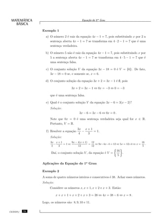Equa¸˜o do 1o Grau
                                                ca


              Exemplo 1
                a) O n´ mero 2 ´ raiz da equa¸˜o 4x − 1 = 7, pois substituindo x por 2 a
                       u       e             ca
                   senten¸a aberta 4x − 1 = 7 se transforma em 4 · 2 − 1 = 7 que ´ uma
                         c                                                        e
                   senten¸a verdadeira.
                         c

                b) O n´ mero 5 n˜o ´ raiz da equa¸˜o 4x − 1 = 7, pois substituindo x por
                       u         a e             ca
                   5 a senten¸a aberta 4x − 1 = 7 se transforma em 4 · 5 − 1 = 7 que ´
                             c                                                         e
                   uma senten¸a falsa.
                               c

                c) O conjunto solu¸˜o V da equa¸˜o 3x − 18 = 0 ´ V = {6}. De fato,
                                   ca             ca           e
                   3x − 18 = 0 se, e somente se, x = 6.

                d) O conjunto solu¸˜o da equa¸˜o 3x + 2 = 3x − 1 ´ ∅, pois
                                  ca         ca                  e

                                    3x + 2 = 3x − 1 ⇔ 0x = −3 ⇔ 0 = −3

                    que ´ uma senten¸a falsa.
                        e           c

                e) Qual ´ o conjunto solu¸˜o V da equa¸˜o 3x − 6 = 3(x − 2)?
                        e                ca           ca
                    Solu¸˜o:
                        ca
                                          3x − 6 = 3x − 6 ⇔ 0x = 0 .
                    Note que 0x = 0 ´ uma senten¸a verdadeira seja qual for x ∈ R.
                                     e          c
                    Portanto, V = R.
                                         3x x + 1
                f) Resolver a equa¸˜o
                                  ca        −     = 1.
                                          4   3
                    Solu¸˜o:
                        ca
                    3x x + 1     9x − 4(x + 1)   12                                  16
                       −     =1⇔               =    ⇔ 9x−4x−4 = 12 ⇔ 5x = 12+4 ⇔ x =    .
                     4   3            12         12                                   5
                                                                       16
                    Da´ o conjunto solu¸˜o V , da equa¸˜o ´ V =
                      ı,               ca             ca e                .
                                                                        5

              Aplica¸˜es da Equa¸˜o do 1o Grau
                    co          ca

              Exemplo 2
              A soma de quatro n´ meros inteiros e consecutivos ´ 38. Achar esses n´ meros.
                                u                               e                  u
              Solu¸˜o:
                  ca
                   Considere os n´ meros x, x + 1, x + 2 e x + 3. Ent˜o:
                                 u                                   a

                         x + x + 1 + x + 2 + x + 3 = 38 ⇔ 4x = 38 − 6 ⇔ x = 8 .

              Logo, os n´ meros s˜o: 8, 9, 10 e 11.
                        u        a

CEDERJ   78
 