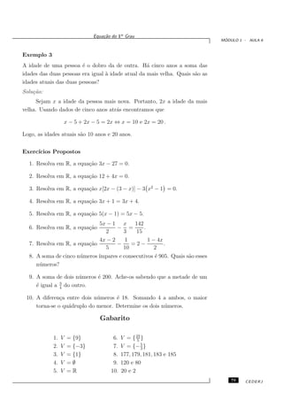 Equa¸˜o do 1o Grau
                                    ca
                                                                               ´
                                                                              MODULO 1 - AULA 6


Exemplo 3
A idade de uma pessoa ´ o dobro da de outra. H´ cinco anos a soma das
                        e                          a
idades das duas pessoas era igual ` idade atual da mais velha. Quais s˜o as
                                  a                                   a
idades atuais das duas pessoas?
Solu¸˜o:
    ca
      Sejam x a idade da pessoa mais nova. Portanto, 2x a idade da mais
velha. Usando dados de cinco anos atr´s encontramos que
                                     a

                     x − 5 + 2x − 5 = 2x ⇔ x = 10 e 2x = 20 .

Logo, as idades atuais s˜o 10 anos e 20 anos.
                        a


Exerc´
     ıcios Propostos

  1. Resolva em R, a equa¸˜o 3x − 27 = 0.
                         ca

  2. Resolva em R, a equa¸˜o 12 + 4x = 0.
                         ca

  3. Resolva em R, a equa¸˜o x[2x − (3 − x)] − 3 x2 − 1 = 0.
                         ca

  4. Resolva em R, a equa¸˜o 3x + 1 = 3x + 4.
                         ca

  5. Resolva em R, a equa¸˜o 5(x − 1) = 5x − 5.
                         ca
                             5x − 1 x     142
  6. Resolva em R, a equa¸˜o
                         ca         − =       .
                               2      3   15
                             4x − 2   1         1 − 4x
  7. Resolva em R, a equa¸˜o
                         ca         −    =2−           .
                               5      10           2
  8. A soma de cinco n´ meros ´
                      u       ımpares e consecutivos ´ 905. Quais s˜o esses
                                                     e             a
     n´ meros?
      u

  9. A soma de dois n´ meros ´ 200. Ache-os sabendo que a metade de um
                       u     e
               3
     ´ igual a 4 do outro.
     e

 10. A diferen¸a entre dois n´ meros ´ 18. Somando 4 a ambos, o maior
               c             u       e
     torna-se o qu´druplo do menor. Determine os dois n´ meros.
                  a                                    u

                                   Gabarito

            1.   V    = {9}             6.   V = { 23 }
                                                    5
            2.   V    = {−3}            7.   V = {− 5 }
                                                      3
            3.   V    = {1}             8.   177, 179, 181, 183 e 185
            4.   V    =∅                9.   120 e 80
            5.   V    =R               10.   20 e 2
                                                                                  79   CEDERJ
 