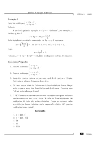 Sistemas de Equa¸oes do 1o Grau
                                             c˜
                                                                               ´
                                                                              MODULO 1 - AULA 7


Exemplo 2
                          x + 3y = 4
Resolver o sistema                     .
                          2x − y = 1
Solu¸˜o:
    ca
      A partir da primeira equa¸˜o x + 3y = 4 “isolamos”, por exemplo, a
                                ca
vari´vel y, isto ´:
    a            e
                                          4−x
                         x + 3y = 4 ⇔ y =       .
                                            3
Substituindo este resultado na equa¸˜o em 2x − y = 1 temos que
                                   ca
                    4−x
             2x −            = 1 ⇔ 6x − 4 + x = 3 ⇔ 7x = 7 ⇔ x = 1 .
                     3
Logo,
                                 4−1
                                    y=  = 1.
                                    3
Portanto, x = 1 e y = 1 ou V = {(1, 1)} ´ a solu¸˜o do sistema de equa¸˜es.
                                        e       ca                    co


Exerc´
     ıcios Propostos
                                2x − y = 1
  1. Resolva o sistema                            .
                                3x + 2y = 5

                                x − 4y = 5
  2. Resolva o sistema                        .
                                3x + y = 2

  3. Num s´ existem patos e porcos, num total de 40 cabe¸as e 128 p´s.
           ıtio                                         c          e
     Determine o n´ mero de porcos desse s´
                  u                       ıtio.

  4. H´ cinco anos a idade de Pedro era o dobro da idade de Joana. Daqui
       a
     a cinco anos a soma das duas idades ser´ de 65 anos. Quantos anos
                                             a
     Pedro ´ mais velho que Joana?
            e

  5. O IBGE contratou um certo n´ mero de entrevistadores para realizar o
                                    u
     recenseamento em uma certa cidade. Se cada um deles recenseasse 100
     residˆncias, 60 delas n˜o seriam visitadas. Como, no entanto, todas
          e                 a
     as residˆncias foram visitadas e cada recenseador visitou 102, quantas
             e
     residˆncias tem a cidade?
          e
                                       Gabarito
        1.   V = {(1, 1)}
        2.   V = {(1, −1)}
        3.   24
        4.   15
        5.   3060


                                                                                  83   CEDERJ
 