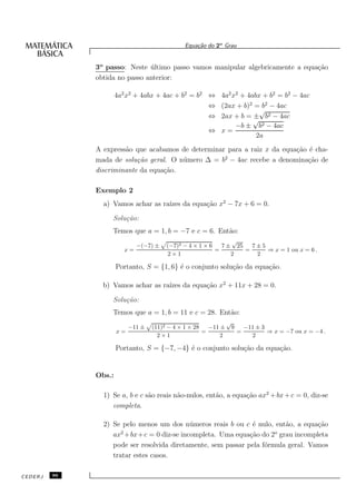 Equa¸˜o do 2o Grau
                                                  ca


              3o passo: Neste ultimo passo vamos manipular algebricamente a equa¸˜o
                               ´                                                ca
              obtida no passo anterior:

                      4a2 x2 + 4abx + 4ac + b2 = b2 ⇔ 4a2 x2 + 4abx + b2 = b2 − 4ac
                                                    ⇔ (2ax + b)2 = b2 − 4ac
                                                                   √
                                                    ⇔ 2ax + b = ± b2 − 4ac
                                                                 √
                                                           −b ± b2 − 4ac
                                                    ⇔ x=
                                                                  2a
              A express˜o que acabamos de determinar para a raiz x da equa¸˜o ´ cha-
                       a                                                  ca e
                                                    2
              mada de solu¸˜o geral. O n´ mero ∆ = b − 4ac recebe a denomina¸˜o de
                           ca           u                                     ca
              discriminante da equa¸˜o.
                                   ca

              Exemplo 2
                a) Vamos achar as ra´ da equa¸˜o x2 − 7x + 6 = 0.
                                    ızes     ca

                   Solu¸˜o:
                       ca
                   Temos que a = 1, b = −7 e c = 6. Ent˜o:
                                                       a
                                                               √
                              −(−7) ±   (−7)2 − 4 × 1 × 6   7 ± 25   7±5
                         x=                               =        =     ⇒ x = 1 ou x = 6 .
                                         2×1                   2      2

                      Portanto, S = {1, 6} ´ o conjunto solu¸˜o da equa¸˜o.
                                           e                ca         ca

                b) Vamos achar as ra´ da equa¸˜o x2 + 11x + 28 = 0.
                                    ızes     ca

                   Solu¸˜o:
                       ca
                   Temos que a = 1, b = 11 e c = 28. Ent˜o:
                                                        a
                                                                √
                           −11 ±   (11)2 − 4 × 1 × 28   −11 ±    9       −11 ± 3
                      x=                              =              =           ⇒ x = −7 ou x = −4 .
                                     2×1                    2              2

                      Portanto, S = {−7, −4} ´ o conjunto solu¸˜o da equa¸˜o.
                                             e                ca         ca


              Obs.:

                1) Se a, b e c s˜o reais n˜o-nulos, ent˜o, a equa¸˜o ax2 + bx + c = 0, diz-se
                                a         a            a         ca
                   completa.

                2) Se pelo menos um dos n´ meros reais b ou c ´ nulo, ent˜o, a equa¸˜o
                                            u                   e         a         ca
                      2                                                o
                   ax +bx+c = 0 diz-se incompleta. Uma equa¸˜o do 2 grau incompleta
                                                               ca
                   pode ser resolvida diretamente, sem passar pela f´rmula geral. Vamos
                                                                    o
                   tratar estes casos.

CEDERJ   86
 
