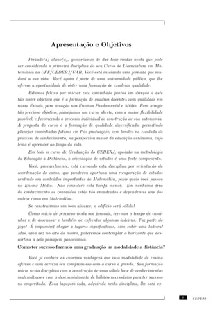Apresenta¸˜o e Objetivos
                          ca

      Prezado(a) aluno(a), gostar´ıamos de dar boas-vindas nesta que pode
ser considerada a primeira disciplina do seu Curso de Licenciatura em Ma-
tem´tica da UFF/CEDERJ/UAB. Vocˆ est´ iniciando uma jornada que mu-
    a                                  e a
dar´ a sua vida. Vocˆ agora ´ parte de uma universidade p´blica, que lhe
   a                  e       e                             u
oferece a oportunidade de obter uma forma¸˜o de excelente qualidade.
                                           ca
      Estamos felizes por iniciar esta caminhada juntos em dire¸˜o a este
                                                                    ca
t˜o nobre objetivo que ´ a forma¸˜o de quadros docentes com qualidade em
 a                       e         ca
nosso Estado, para atua¸˜o nos Ensinos Fundamental e M´dio. Para atingir
                          ca                                e
t˜o precioso objetivo, planejamos um curso aberto, com a maior ﬂexibilidade
 a
poss´
    ıvel, e favorecendo o processo individual de constru¸˜o de sua autonomia.
                                                        ca
A proposta do curso ´ a forma¸˜o de qualidade diversiﬁcada, permitindo
                        e         ca
planejar caminhadas futuras em P´s-gradua¸˜es, sem limites na escalada do
                                    o         co
processo de conhecimento, na perspectiva maior da educa¸ao autˆnoma, cujo
                                                           c˜     o
lema ´ aprender ao longo da vida.
      e
     Em todo o curso de Gradua¸˜o do CEDERJ, apoiado na metodologia
                                ca
da Educa¸˜o a Distˆncia, a orienta¸˜o de estudos ´ uma forte componente.
        ca        a               ca             e
      Vocˆ, provavelmente, est´ cursando esta disciplina por orienta¸˜o da
         e                    a                                     ca
coordena¸˜o do curso, que ponderou oportuna uma recupera¸˜o de estudos
         ca                                                 ca
centrada em conte´dos importantes de Matem´tica, pelos quais vocˆ passou
                  u                          a                    e
no Ensino M´dio. N˜o considere esta tarefa menor. Em nenhuma ´rea
              e      a                                                 a
do conhecimento os conte´dos est˜o t˜o encadeados e dependentes uns dos
                         u       a a
outros como em Matem´tica.
                       a
     Se construirmos um bom alicerce, o edif´ ser´ s´lido!
                                            ıcio a o
      Como in´ ıcio de percurso nesta boa jornada, teremos o tempo de cami-
nhar e de descansar e tamb´m de enfrentar algumas ladeiras. Faz parte do
                             e
       ´
jogo! E imposs´ chegar a lugares signiﬁcativos, sem subir uma ladeira!
                 ıvel
Mas, uma vez no alto do morro, poderemos contemplar o horizonte que des-
cortina a bela paisagem panorˆmica.
                               a
Como ter sucesso fazendo uma gradua¸˜o na modalidade a distˆncia?
                                   ca                      a

      Vocˆ j´ conhece as enormes vantagens que essa modalidade de ensino
          e a
oferece e com certeza seu compromisso com o curso ´ grande. Sua forma¸˜o
                                                     e                   ca
inicia nesta disciplina com a constru¸˜o de uma s´lida base de conhecimentos
                                     ca          o
matem´ticos e com o desenvolvimento de h´bitos necess´rios para ter sucesso
       a                                   a            a
na empreitada. Essa bagagem toda, adquirida nesta disciplina, lhe ser´ ex-
                                                                       a


                                                                                7   CEDERJ
 