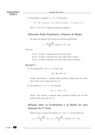Equa¸˜o do 2o Grau
                                               ca


                b) Resolvendo a equa¸˜o x2 − 7x = 0 temos que
                                    ca

                          x2 − 7x = 0 ⇔ x(x − 7) = 0 ⇔ x = 0 ou x − 7 = 0 ⇔ x = 7 .

                   Da´ S = {0, 7} ´ o conjunto solu¸˜o da equa¸˜o.
                     ı,           e                ca         ca


                 Discuss˜o Sobre Existˆncia e N´ mero de Ra´
                        a             e        u           ızes
                   As ra´ da equa¸˜o do 2o grau s˜o obtidas pela f´rmula
                        ızes     ca              a                 o
                                        √
                                   −b ± ∆
                               x=            , onde ∆ = b2 − 4ac .
                                      2a
              Portanto,

                     Se ∆ < 0 ent˜o a equa¸˜o n˜o tem ra´ reais;
                                 a        ca a          ızes
                     Se ∆ = 0 ent˜o a equa¸˜o tem duas ra´ reais e iguais;
                                 a        ca             ızes
                     Se ∆ > 0 ent˜o a equa¸˜o tem duas ra´ reais e distintas.
                                 a        ca             ızes

              Exemplo 5
                a) Na equa¸˜o 9x2 + 6x + 1 = 0 temos que
                          ca

                                              ∆ = 36 − 36 = 0 .

                   Assim, sem resolver a equa¸˜o dada, podemos aﬁrmar que ela possui
                                             ca
                   duas ra´ reais e iguais pois ∆ = 0.
                          ızes

                b) Na equa¸˜o x2 + x + 4 = 0 temos que
                          ca

                                             ∆ = 1 − 16 = −15 .

                   Assim, sem resolver a equa¸˜o dada, podemos aﬁrmar que ela n˜o
                                             ca                                a
                   possui ra´ reais pois ∆ < 0.
                            ızes


                 Rela¸˜o entre os Coeﬁcientes e as Ra´
                     ca                              ızes de uma
                 Equa¸˜o do 2o Grau
                      ca
                   Sabemos que as ra´ da equa¸˜o ax2 + bx + c = 0 s˜o dadas por
                                    ızes      ca                   a
                               √                   √
                          −b − ∆              −b + ∆
                     x1 =             ou x2 =         , onde ∆ = b2 − 4ac .
                             2a                  2a


CEDERJ   88
 