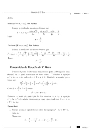 Equa¸˜o do 2o Grau
                                  ca
                                                                             ´
                                                                            MODULO 1 - AULA 8


Assim,


Soma (S = x1 + x2 ) das Ra´
                          ızes

        Usando os resultados anteriores obtemos que
                                  √           √
                            −b − ∆ −b + ∆            −2b   b
             S = x1 + x2 =             +           =     =− .
                                2a          2a       2a    a
Logo,
                                     b
                                  S=− .
                                     a

Produto (P = x1 · x2 ) das Ra´
                             ızes

        Usando os resultados anteriores obtemos que
                     √        √
                −b − ∆   −b + ∆            b2 − ∆   b2 − b2 − 4ac  4ac c
P = x1 ·x2 =           ·               =       2
                                                  =         2
                                                                  = 2 = .
                   2a       2a               4a          4a        4a  a
Logo,
                                         c
                                   P =     .
                                         a

   Composi¸˜o da Equa¸˜o do 2o Grau
          ca         ca
     O nosso objetivo ´ determinar um processo para a obten¸˜o de uma
                       e                                   ca
              o
equa¸˜o do 2 grau conhecidas as suas ra´
    ca                                      ızes. Considere a equa¸˜o
                                                                   ca
ax2 + bx + c = 0, onde a, b, c ∈ R e a = 0. Dividindo a equa¸˜o por a
                                                             ca
temos que
                ax2 bx c       0             b     c
                   +     + = ⇔ x2 − −           x + = 0.
                 a   a    a    a             a     a
            b        c
Como S = − e P = temos:
            a        a
                            x2 − Sx + P = 0 .
Portanto, a partir da prescri¸˜o de dois n´ meros x1 e x2 , a equa¸˜o
                             ca           u                       ca
 2
x − Sx + P = 0, admite estes n´ meros como ra´ desde que S = x1 + x2
                               u             ızes
e P = x1 · x2 .

Exemplo 6
  a) Calcule a soma e o produto das ra´ das equa¸˜o x2 − 8x + 20 = 0.
                                      ızes      ca
        Solu¸˜o:
            ca
        Temos que:
                            b    (−8)                c   20
                      S=−     =−      =8 e     P =     =    = 20 .
                            a     1                  a   1


                                                                                89   CEDERJ
 