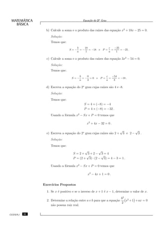 Equa¸˜o do 2o Grau
                                               ca


                b) Calcule a soma e o produto das ra´ das equa¸˜o x2 + 18x − 25 = 0.
                                                    ızes      ca
                   Solu¸˜o:
                       ca
                   Temos que:
                                      b    18                    c   −25
                                S=−     =−    = −18 e     P =      =     = −25 .
                                      a    1                     a    1

                c) Calcule a soma e o produto das ra´ das equa¸˜o 3x2 − 54 = 0.
                                                    ızes      ca
                   Solu¸˜o:
                       ca
                   Temos que:
                                        b   0                   c   −54
                                  S=−     =− =0 e       P =       =     = −18 .
                                        a   3                   a    3

                d) Escreva a equa¸˜o do 2o grau cujas ra´ s˜o 4 e -8.
                                 ca                     ızes a
                   Solu¸˜o:
                       ca
                   Temos que:
                                           S = 4 + (−8) = −4
                                           P = 4 × (−8) = −32 .
                   Usando a f´rmula x2 − Sx + P = 0 temos que
                             o

                                             x2 + 4x − 32 = 0 .

                                                                          √      √
                e) Escreva a equa¸˜o do 2o grau cujas ra´ s˜o 2 +
                                 ca                     ızes a             3 e 2− 3 .
                   Solu¸˜o:
                       ca
                   Temos que:
                                           √        √
                                   S =2+ 3+2− 3=4
                                            √        √
                                   P = (2 + 3) · (2 − 3) = 4 − 3 = 1 .

                   Usando a f´rmula x2 − Sx + P = 0 temos que
                             o

                                              x2 − 4x + 1 = 0 .


              Exerc´
                   ıcios Propostos

                1. Se x ´ positivo e se o inverso de x + 1 ´ x − 1, determine o valor de x.
                        e                                  e

                                                                      b2 2
                2. Determine a rela¸˜o entre a e b para que a equa¸˜o
                                   ca                             ca     x + 1 + ax = 0
                                                                      2
                   n˜o possua raiz real.
                    a

CEDERJ   90
 