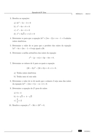 Equa¸˜o do 2o Grau
                               ca
                                                                          ´
                                                                         MODULO 1 - AULA 8


 3. Resolva as equa¸˜es:
                   co

     a) 2x2 − 5x − 3 = 0
     b) x2 − 6x + 8 = 0
     c) x2 − 4x + 4 = 0
              √
     d) x2 + 3 2 x + 4, 5 = 0

 4. Determine m para que a equa¸˜o 3x2 + (5m − 2)x + m − 1 = 0 admita
                               ca
    ra´ sim´tricas.
      ızes  e

 5. Determine o valor de m para que o produto das ra´
                                                    ızes da equa¸˜o
                                                                ca
      2
    5x − 8x + 2m − 1 = 0 seja igual a 20.

 6. Determine a m´dia aritm´tica das ra´ da equa¸˜o
                 e         e           ızes     ca

                       x2 − (p − m)x + 3p − 4m = 0 .

 7. Determine os valores de k para os quais a equa¸˜o
                                                  ca

                    (2k − 3)x2 − (5k + 6)x + k + 4 = 0 .

     a) Tenha ra´ sim´tricas
                ızes e
     b) Tenha uma s´ raiz nula
                   o

 8. Determine o valor de m de modo que o n´ mero 3 seja uma das ra´
                                          u                       ızes
                 2
    da equa¸˜o 2x − (4m + 1)x − m + 2 = 0.
           ca

 9. Determine a equa¸˜o do 2o grau de ra´
                    ca                  ızes

     a) 6 e -4
            √      √
     b) 4 + 3 e 4 − 3
        3
     c)   e -2
        5
10. Resolva a equa¸˜o x2 − 3kx + 2k 2 = 0.
                  ca




                                                                             91   CEDERJ
 
