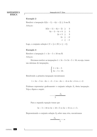 Inequa¸˜o do 1o Grau
                                               ca


              Exemplo 2
              Resolver a inequa¸˜o 3(2x − 1) − 4(x − 2) ≥ 3 em R.
                               ca
              Solu¸˜o:
                  ca
                                    3(2x − 1) − 4(x − 2)     ≥  3
                                         6x − 3 − 4x + 8     ≥  3
                                                  2x + 5     ≥  3
                                                      2x     ≥ −2
                                                       x     ≥ −1

              Logo, o conjunto solu¸˜o ´ S = {x ∈ R | x ≥ −1}.
                                   ca e


              Exemplo 3
              Resolver a inequa¸˜o 1 < 3x − 5 < 10 em R.
                               ca
              Solu¸˜o:
                  ca
                   Devemos resolver as inequa¸˜es 1 < 3x−5 e 3x−5 < 10, ou seja, temos
                                             co
              um sistemas de inequa¸˜es,
                                   co

                                             1 < 3x − 5
                                             3x − 5 < 10 .

              Resolvendo a primeira inequa¸˜o encontramos
                                          ca

                    1 < 3x − 5 ⇔ −3x < −5 − 1 ⇔ −3x < −6 ⇔ 3x > 6 ⇔ x > 2 .

              Podemos representar graﬁcamente o conjunto solu¸˜o S1 desta inequa¸˜o.
                                                             ca                 ca
              Veja a ﬁgura a seguir:

                                                      S1
                                               2

                   Para a segunda equa¸˜o temos que
                                      ca

                          3x − 5 < 10 ⇔ 3x < 10 + 5 ⇔ 3x < 15 ⇔ x < 5 .

              Representando o conjunto solu¸˜o S2 sobre uma reta, encontramos
                                           ca

                                              S2
                                                     5



CEDERJ   94
 