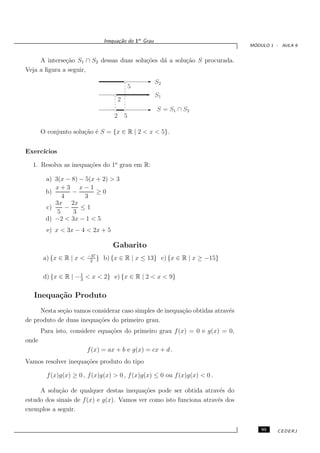 Inequa¸˜o do 1o Grau
                                       ca
                                                                               ´
                                                                              MODULO 1 - AULA 9


     A interse¸˜o S1 ∩ S2 dessas duas solu¸˜es d´ a solu¸˜o S procurada.
              ca                          co    a       ca
Veja a ﬁgura a seguir,
                                                        S2
                                                 5
                                      1111111111
                                      0000000000
                                                        S1
                                         2
                                      111
                                      000               S = S1 ∩ S2
                                     2       5

       O conjunto solu¸˜o ´ S = {x ∈ R | 2 < x < 5}.
                      ca e


Exerc´
     ıcios

  1. Resolva as inequa¸˜es do 1o grau em R:
                      co

        a) 3(x − 8) − 5(x + 2) > 3
           x+3 x−1
        b)        −       ≥0
              4       3
           3x 2x
        c)      −   ≤1
            5     3
        d) −2 < 3x − 1 < 5
         e) x < 3x − 4 < 2x + 5

                                    Gabarito
                         −37
       a) {x ∈ R | x <    2
                             }   b) {x ∈ R | x ≤ 13} c) {x ∈ R | x ≥ −15}

                     1
       d) {x ∈ R | − 3 < x < 2} e) {x ∈ R | 2 < x < 9}

   Inequa¸˜o Produto
         ca
     Nesta se¸˜o vamos considerar caso simples de inequa¸˜o obtidas atrav´s
             ca                                         ca               e
de produto de duas inequa¸˜es do primeiro grau.
                         co
       Para isto, considere equa¸˜es do primeiro grau f (x) = 0 e g(x) = 0,
                                co
onde
                         f (x) = ax + b e g(x) = cx + d .
Vamos resolver inequa¸˜es produto do tipo
                     co

         f (x)g(x) ≥ 0 , f (x)g(x) > 0 , f (x)g(x) ≤ 0 ou f (x)g(x) < 0 .

     A solu¸˜o de qualquer destas inequa¸˜es pode ser obtida atrav´s do
            ca                             co                         e
estudo dos sinais de f (x) e g(x). Vamos ver como isto funciona atrav´s dos
                                                                     e
exemplos a seguir.


                                                                                  95   CEDERJ
 