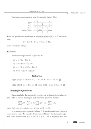 Inequa¸˜o do 1o Grau
                                   ca
                                                                             ´
                                                                            MODULO 1 - AULA 9


     Vamos agora determinar o sinal do produto f (x)g(x)h(x):
                                    _ 0 +           +   +
                           f (x)    _    _ 2
                           g(x)
                                                    +   +
                           h(x)
                                    +    +          + 3 _
                                         _
                                    + 000000             _
                                                    + 0000
                                      111111           1111
                 f (x)g(x)h(x)
                                      0    2          3

Uma vez que estamos resolvendo a inequa¸˜o f (x)g(x)h(x) < 0, encontra-
                                       ca
mos:
                    S = {x ∈ R | 0 < x < 2 ou x > 3} ,

como o conjunto solu¸˜o.
                    ca


Exerc´
     ıcios

  1. Resolva as inequa¸˜es do 1o grau em R:
                      co

       a) (x + 1)(x − 5) > 0
       b) (−x − 1)(3x − 5) < 0
       c) (x − 1)(−x + 3)(x − 2) < 0
       d) 2x(3x + 1)(−x + 2) ≤ 0

                                   Gabarito
                                                                  5
      a) {x ∈ R | x < −1 ou x > 5}      b) {x ∈ R | x < −1 ou x > 3 }

                                                    1
      c) {x ∈ R | 1 < x < 2 ou x > 3} d) {x ∈ R | − 3 ≤ x ≤ 0 ou x ≥ 2}


   Inequa¸˜o Quociente
         ca
     Na mesma linha das inequa¸˜es produto que acabamos de estudar, va-
                                co
mos tratar o caso de inequa¸˜es onde aparecem quociente do tipo
                           co

             f (x)      f (x)      f (x)               f (x)
                   ≥ 0,       > 0,       ≤ 0 ou              < 0,
             g(x)       g(x)       g(x)                g(x)

onde f (x) = ax + b e g(x) = cx + d, com a = 0 e c = 0.
      Iremos encontrar o conjunto solu¸˜o S destas inequa¸˜es no conjunto
                                      ca                 co
dos n´ meros reais. No entanto, temos um problema! Nas inequa¸˜es apa-
      u                                                         co
rece como denominador g(x) = cx + d, c = 0. Ora, a inequa¸˜o n˜o tem
                                                             ca a


                                                                                97   CEDERJ
 