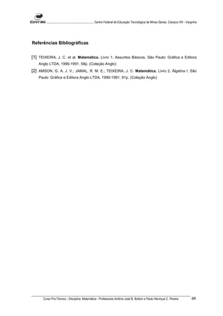 ............................................................. Centro Federal de Educação Tecnológica de Minas Gerais. Campus VIII - Varginha




Referências Bibliográficas


[1] TEIXEIRA, J. C. et al. Matemática, Livro 1, Assuntos Básicos. São Paulo: Gráfica e Editora
    Anglo LTDA, 1990-1991. 58p. (Coleção Anglo)
[2] AMSON, G. A. J. V.; JAMAL, R. M. E.; TEIXEIRA, J. C. Matemática, Livro 2, Álgebra I. São
    Paulo: Gráfica e Editora Anglo LTDA, 1990-1991. 91p. (Coleção Anglo)




      Curso Pro-Técnico - Disciplina: Matemática - Professores Antônio José B. Bottion e Paulo Henrique C. Pereira                             96
 