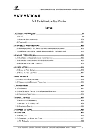 ............................................................. Centro Federal de Educação Tecnológica de Minas Gerais. Campus VIII - Varginha




MATEMÁTICA II
                                     Prof. Paulo Henrique Cruz Pereira

                                                                  ÍNDICE

1. RAZÕES E PROPORÇÕES: ....................................................................................................... 99
   1.1. RAZÃO .................................................................................................................................... 99
   1.2. RAZÃO DE DUAS GRANDEZAS:................................................................................................. 100
   1.3. PROPORÇÃO:......................................................................................................................... 101

2. GRANDEZAS PROPORCIONAIS ............................................................................................. 103
   2.1. PROPORÇÃO DIRETA OU GRANDEZAS DIRETAMENTE PROPORCIONAIS: .................................... 103
   2.2. PROPORÇÃO INVERSA OU GRANDEZAS INVERSAMENTE PROPORCIONAIS:................................. 104

3. DIVISÃO PROPORCIONAL...................................................................................................... 106
   3.1. DIVISÃO EM PARTES DIRETAMENTE PROPORCIONAIS: ............................................................... 106
   3.2. DIVISÃO EM PARTES INVERSAMENTE PROPORCIONAIS: ............................................................. 106
   3.3. DIVISÃO PROPORCIONAL COMPOSTA: ...................................................................................... 108

4. REGRA DE TRÊS ...................................................................................................................... 110
   4.1. REGRA DE TRÊS SIMPLES ...................................................................................................... 110
   4.2. REGRA DE TRÊS COMPOSTA .................................................................................................. 111

5. PORCENTAGEM ....................................................................................................................... 113
   5.1. CÁLCULOS DE PORCENTAGEM:............................................................................................... 113
   5.2. ELEMENTOS DOS CÁLCULOS PORCENTUAL ............................................................................. 114

6. JUROS SIMPLES....................................................................................................................... 117
   6.1. INTRODUÇÃO ......................................................................................................................... 117
   6.2. RELAÇÃO ENTRE CAPITAL, JUROS SIMPLES E MONTANTE ........................................................ 118
   6.3. EXERCÍCIOS RESOLVIDOS ...................................................................................................... 118

7. SISTEMA MÉTRICO .................................................................................................................. 123
   7.1. MEDIDAS DE COMPRIMENTO ................................................................................................... 123
   7.2. UNIDADES DE POTÊNCIA DE 10............................................................................................... 123
   7.3. MEDIDAS DE TEMPO............................................................................................................... 123

ATIVIDADES EM GERAL .............................................................................................................. 124
8. GEOMETRIA .............................................................................................................................. 126
   8.1. DEFINIÇÕES........................................................................................................................... 126
   8.2. CONHECENDO A GEOMETRIA PLANA ....................................................................................... 127
       8.2.1. Triângulos .................................................................................................................... 128



         Curso Pro-Técnico - Disciplina: Matemática - Professores Antônio José B. Bottion e Paulo Henrique C. Pereira                              97
 