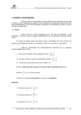 ............................................................. Centro Federal de Educação Tecnológica de Minas Gerais. Campus VIII - Varginha




1. RAZÕES E PROPORÇÕES:

               Revisar o estudo de proporções é neste momento muito importante, já que todos
os temas a serem trabalhados ao longo do curso se baseiam nas grandezas proporcionais. Mas
para compreendermos o que é uma proporção, necessitamos, primeiramente, recordar o conceito
de razão em Matemática.

1.1. Razão

                Você já deve ter ouvido expressões como: “De cada 20 habitantes, 5 são
analfabetos”, “De cada 10 alunos, 2 gostam de Matemática”, “Um dia de sol para cada dois dias de
chuva”.

       Em cada uma dessas frases está sempre clara a comparação entre dois números. No
primeiro caso, destacamos 5 entre 20, no segundo, 2 entre 10, e no terceiro, 1 para cada 2.


             Todas as comparações são matematicamente expressas por um quociente
chamado razão.Temos, então:

                                                                                              5 1
       1) De cada 20 habitantes, 5 são analfabetos. Razão =                                    =
                                                                                             20 4
                                                                                                   2 1
       2) De cada 10 alunos, 2 gostam de Matemática. Razão =                                        =
                                                                                                  10 5
       3) Um dia de sol, para cada dois de chuva. Razão = 1/2


       Portanto, razão entre dois números a e b (com b ≠0) é o quociente entre a e b.


                        a
       Indica-se:         ou a : b e lê-se a para b.
                        b

       O número a é chamado antecedente e o número b, conseqüente.


Exemplos:


                                                  3
       1. A razão de 3 para 12 é:                   =¼
                                                 12

                                                20
       2. A razão de 20 para 5 é:                  =4
                                                 5

                                                 2
       3. A razão de 5 e ½ é = 5 .                 = 10
                                                 1


      Curso Pro-Técnico - Disciplina: Matemática - Professores Antônio José B. Bottion e Paulo Henrique C. Pereira                             99
 
