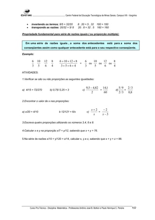 ............................................................. Centro Federal de Educação Tecnológica de Minas Gerais. Campus VIII - Varginha


    •    invertendo os termos; 8/5 = 32/20                            8 . 20 = 5 . 32 160 = 160
    •    transpondo as razões: 20/32 = 5/ 8                           20 . 8 = 32 . 5 160 = 160

Propriedade fundamental para série de razões iguais ( ou proporção múltipla):


  Em uma série de razões iguais , a soma dos antecedentes                                                     está para a soma dos
 conseqüentes assim como qualquer antecedente está para o seu respectivo conseqüente.

Exemplo:

          6     10       12        8          6 + 10 + 12 + 8                     6    10    12    8
                                                              =                     ou    ou    ou
          3      5        6        4           3+5+ 6+ 4                          3     5     6    4

ATIVIDADES:

1.Verificar se são ou não proporções as seguintes igualdades:


                                                                                  9,5 − 4,82   14,1                           5/9 2/3
a) 4/15 = 72/270                 b) 0,75/ 0,25 = 3                           c)              =                           d)       =
                                                                                       2        60                            2/3   0,8

2.Encontrar o valor de x nas proporções:


                                                                                        x+2    −2
a) x/20 = 4/10                               b 12/121 = 6/x                        c)       =
                                                                                         x    x −3

3.Escreva quatro proporções utilizando os números 3,4, 6 e 8.


4.Calcular x e y na proporção x/7 = y/12, sabendo que x + y = 76.


5.Na série de razões x/10 = y/120 = z/14, calcular x, y e z, sabendo que x + y + z = 88.




        Curso Pro-Técnico - Disciplina: Matemática - Professores Antônio José B. Bottion e Paulo Henrique C. Pereira                           102
 