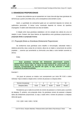 ............................................................. Centro Federal de Educação Tecnológica de Minas Gerais. Campus VIII - Varginha


2. GRANDEZAS PROPORCIONAIS

           A maioria dos problemas que se apresentam em nosso dia-a-dia liga duas grandezas de
tal forma que, quando uma delas varia, como conseqüência varia também a outra.


           Assim, a quantidade de combustível gasto por um automóvel depende do número de
quilômetros percorridos. O tempo numa construção depende do número de operários
empregados. O salário está relacionado aos dias de trabalho.


           A relação entre duas grandezas estabelece a lei de variação dos valores de uma em
relação à outra. Existem dois tipos básicos de dependência entre grandezas proporcionais: a
proporção direta e a proporção inversa.


2.1. Proporção Direta ou Grandezas Diretamente Proporcionais:

           Se analisarmos duas grandezas como trabalho e remuneração, velocidade média e
distância percorrida, área e preço de um terreno, altura de um objeto e comprimento da sombra
projetada ..., veremos que aumentando ou diminuindo uma delas a outra também aumenta ou
diminui.


           Então:


            Duas grandezas variáveis são diretamente proporcionais quando,
    aumentando ou diminuindo uma delas numa determinada razão, a outra aumenta ou
    diminui nessa mesma razão. As razões de cada elemento da primeira por cada
    elemento correspondente da segunda são iguais, ou seja, possuem o mesmo
    coeficiente de proporcionalidade.

Exemplo 1:


           Um grupo de pessoas se instalou num acampamento que cobra R$ 10,00, a diária
individual. Veja na tabela a relação entre o número de pessoas e a despesa diária.


            Número de pessoas                              1                  2                  4                 5                 10
               Despesa diária                          10,00              20,00              40,00              50,00             100,00


           Percebemos que a razão de aumento do número de pessoas é a mesma para o aumento
da despesa. É, portanto, uma proporção direta. As grandezas número de pessoas e despesa
diária são diretamente proporcionais, ou seja, a razão entre o número de pessoas e a despesa
diária são iguais:


           1/10 = 2/20 = 4/40 = 5/50 = 10/100




       Curso Pro-Técnico - Disciplina: Matemática - Professores Antônio José B. Bottion e Paulo Henrique C. Pereira                             103
 