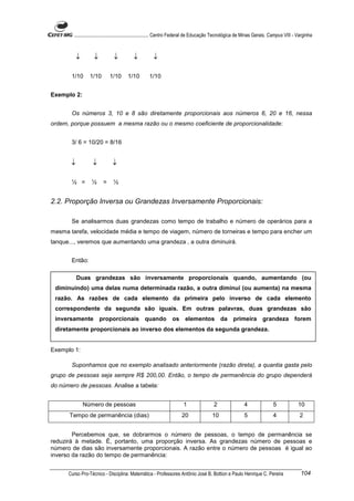 ............................................................. Centro Federal de Educação Tecnológica de Minas Gerais. Campus VIII - Varginha



           ↓       ↓           ↓          ↓           ↓

       1/10      1/10        1/10      1/10         1/10


Exemplo 2:


       Os números 3, 10 e 8 são diretamente proporcionais aos números 6, 20 e 16, nessa
ordem, porque possuem a mesma razão ou o mesmo coeficiente de proporcionalidade:


       3/ 6 = 10/20 = 8/16


       ↓          ↓           ↓

       ½ =        ½      =     ½


2.2. Proporção Inversa ou Grandezas Inversamente Proporcionais:

       Se analisarmos duas grandezas como tempo de trabalho e número de operários para a
mesma tarefa, velocidade média e tempo de viagem, número de torneiras e tempo para encher um
tanque..., veremos que aumentando uma grandeza , a outra diminuirá.


       Então:

           Duas grandezas são inversamente proporcionais quando, aumentando (ou
 diminuindo) uma delas numa determinada razão, a outra diminui (ou aumenta) na mesma
 razão. As razões de cada elemento da primeira pelo inverso de cada elemento
 correspondente da segunda são iguais. Em outras palavras, duas grandezas são
 inversamente proporcionais quando                               os elementos da primeira grandeza forem
 diretamente proporcionais ao inverso dos elementos da segunda grandeza.


Exemplo 1:

       Suponhamos que no exemplo analisado anteriormente (razão direta), a quantia gasta pelo
grupo de pessoas seja sempre R$ 200,00. Então, o tempo de permanência do grupo dependerá
do número de pessoas. Analise a tabela:


               Número de pessoas                                        1                 2                 4                5             10
      Tempo de permanência (dias)                                      20                10                 5                4              2


        Percebemos que, se dobrarmos o número de pessoas, o tempo de permanência se
reduzirá à metade. É, portanto, uma proporção inversa. As grandezas número de pessoas e
número de dias são inversamente proporcionais. A razão entre o número de pessoas é igual ao
inverso da razão do tempo de permanência:


      Curso Pro-Técnico - Disciplina: Matemática - Professores Antônio José B. Bottion e Paulo Henrique C. Pereira                           104
 