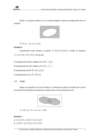 ............................................................. Centro Federal de Educação Tecnológica de Minas Gerais. Campus VIII - Varginha




         Sendo u o conjunto universo e A um conjunto qualquer, chama-se complementar de A ao
conjunto:




          A = CA U = {x ∈ U :x ∉ A}
Exemplo 6

         Considerando como universo o conjunto                               U = {0,1, 2,3, 4,5, 6} , e dados os conjuntos

A = {1, 2,3, 4} e B = {2, 4} , tem-se que:


O complementar de B em relação a A é                       CBA = {1,3} .

O complementar de A em relação a A é                       CA A = {        }.
O complementar de B é             B = {0,1, 3,5, 6} .

O complementar de A é             A = {0,5, 6} .


1.9.      União


         Dados os conjuntos A e B num Universo U, chama-se de união (ou reunião) de A com B
ao conjunto dos elementos que pertencem a pelo menos um dos conjuntos A ou B.




          A ∪ B = {x ∈ U :x ∈ A ou x ∈ B}


Exemplo 7

a)   {1, 2,3, 4} ∪ {3, 4,5} = {1, 2,3, 4,5}
b)   {3, 4,5} ∪ {1, 2,3, 4} = {1, 2,3, 4,5}

        Curso Pro-Técnico - Disciplina: Matemática - Professores Antônio José B. Bottion e Paulo Henrique C. Pereira                               6
 