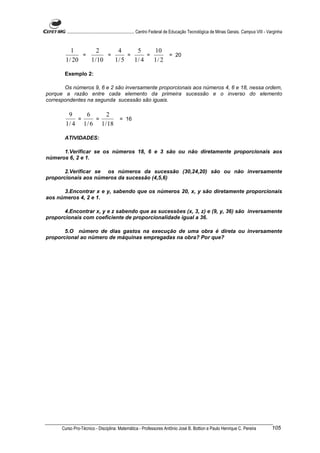 ............................................................. Centro Federal de Educação Tecnológica de Minas Gerais. Campus VIII - Varginha


           1        2      4      5     10
               =        =      =      =      = 20
        1 / 20   1 / 10   1/ 5   1/ 4   1/ 2

       Exemplo 2:

       Os números 9, 6 e 2 são inversamente proporcionais aos números 4, 6 e 18, nessa ordem,
porque a razão entre cada elemento da primeira sucessão e o inverso do elemento
correspondentes na segunda sucessão são iguais.

          9     6      2
             =     =       = 16
        1 / 4 1 / 6 1 / 18

       ATIVIDADES:

      1.Verificar se os números 18, 6 e 3 são ou não diretamente proporcionais aos
números 6, 2 e 1.

       2.Verificar se os números da sucessão (30,24,20) são ou não inversamente
proporcionais aos números da sucessão (4,5,6)

      3.Encontrar x e y, sabendo que os números 20, x, y são diretamente proporcionais
aos números 4, 2 e 1.

       4.Encontrar x, y e z sabendo que as sucessões (x, 3, z) e (9, y, 36) são inversamente
proporcionais com coeficiente de proporcionalidade igual a 36.

       5.O número de dias gastos na execução de uma obra é direta ou inversamente
proporcional ao número de máquinas empregadas na obra? Por que?




      Curso Pro-Técnico - Disciplina: Matemática - Professores Antônio José B. Bottion e Paulo Henrique C. Pereira                           105
 