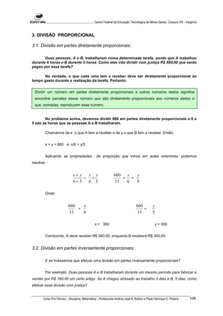 ............................................................. Centro Federal de Educação Tecnológica de Minas Gerais. Campus VIII - Varginha


3. DIVISÃO PROPORCIONAL

3.1. Divisão em partes diretamente proporcionais:

       Duas pessoas, A e B, trabalharam numa determinada tarefa, sendo que A trabalhou
durante 6 horas e B durante 5 horas. Como elas irão dividir com justiça R$ 660,00 que serão
pagos por essa tarefa?

      Na verdade, o que cada uma tem a receber deve ser diretamente proporcional ao
tempo gasto durante a realização da tarefa. Portanto:


 Dividir um número em partes diretamente proporcionais a outros números dados significa
 encontrar parcelas desse número que são diretamente proporcionais aos números dados e
 que, somadas, reproduzam esse número.


       No problema acima, devemos dividir 660 em partes diretamente proporcionais a 6 e
5 são as horas que as pessoas A e B trabalharam.

        Chamamos de x o que A tem a receber e de y o que B tem a receber. Então:


        x + y = 660 e x/6 = y/5


        Aplicando as propriedades                      de proporção que vimos em aulas anteriores, podemos
resolver :


                                 x+ y  x y                             660   x   y
                                      = =                                  =   =
                                 6+5   6 5                             11    6   5

        Onde:


                             660   x                                                        660            y
                                 =                                                              =
                             11    6                                                        11             5

                                                     x = 360                                                 y = 300


        Concluindo, A deve receber R$ 360,00, enquanto B receberá R$ 300,00.


3.2. Divisão em partes inversamente proporcionais:

        E se tivéssemos que efetuar uma divisão em partes inversamente proporcionais?


        Por exemplo: Duas pessoas A e B trabalharam durante um mesmo período para fabricar e
vender por R$ 160,00 um certo artigo. Se A chegou atrasado ao trabalho 3 dias e B, 5 dias, como
efetuar essa divisão com justiça?


       Curso Pro-Técnico - Disciplina: Matemática - Professores Antônio José B. Bottion e Paulo Henrique C. Pereira                           106
 