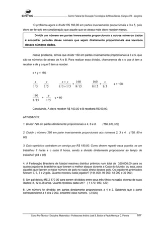 ............................................................. Centro Federal de Educação Tecnológica de Minas Gerais. Campus VIII - Varginha


        O problema agora é dividir R$ 160,00 em partes inversamente proporcionais a 3 e 5, pois
deve ser levado em consideração que aquele que se atrasa mais deve receber menos.

          Dividir um número em partes inversamente proporcionais a outros números dados
 é encontrar parcelas desse número que sejam diretamente proporcionais aos inversos
 desses números dados.


        Nesse problema, temos que dividir 160 em partes inversamente proporcionais a 3 e 5, que
são os números de atraso de A e B. Para realizar essa divisão, chamaremos de x o que A tem a
receber e de y o que B tem a receber.


        x + y = 160


         x             y                     x+ y       160                         160      x
                                                      =                                   =                     x = 100
        1/ 3          1/ 5               1 / 3 + 1 / 5 8 / 15                       8 / 15 1 / 3

        160       y
               =                    y = 60
        8 / 15   1/ 5

        Concluindo, A deve receber R$ 100,00 e B receberá R$ 60,00.


ATIVIDADES:

1. Dividir 720 em partes diretamente proporcionais a 4, 6 e 8.                                   (160,240,320)


2. Dividir o número 260 em parte inversamente proporcionais aos números 2, 3 e 4.                                                   (120, 80 e
60)


3. Dois operários contratam um serviço por R$ 180,00. Como devem repartir essa quantia, se um
trabalhou 7 horas e o outro 8 horas, sendo a divisão diretamente proporcional ao tempo de
trabalho? (84 e 96)


4. A Federação Brasileira de futebol resolveu distribui prêmios num total de 320.000,00 para os
quatro jogadores brasileiros que tiveram o melhor ataque durante a Copa do Mundo, ou seja, para
aqueles que fizeram o maior número de gols na razão direta desses gols. Os jogadores premiados
fizeram 9, 6, 3 e 2 gols. Quanto recebeu cada jogador? (144 000, 96 000, 48 000 e 32 000)

5. Um pai deixou R$ 2 870 00 para serem divididos entre seus três filhos na razão inversa de suas
idades: 8, 12 e 28 anos. Quanto recebeu cada um? ( 1 470, 980, 420)

6. Um número foi dividido em partes diretamente proporcionais a 4 e 3. Sabendo que a parte
correspondente a 4 era 2 000, encontre esse número. (3 500)




      Curso Pro-Técnico - Disciplina: Matemática - Professores Antônio José B. Bottion e Paulo Henrique C. Pereira                            107
 