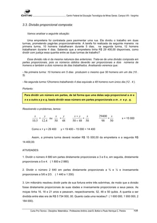 ............................................................. Centro Federal de Educação Tecnológica de Minas Gerais. Campus VIII - Varginha


3.3. Divisão proporcional composta:

    Vamos analisar a seguinte situação:

     Uma empreiteira foi contratada para pavimentar uma rua. Ela dividiu o trabalho em duas
turmas, prometendo pagá-las proporcionalmente. A tarefa foi realizada da seguinte maneira: na
primeira turma, 10 homens trabalharam durante 5 dias; na segunda turma, 12 homens
trabalharam durante 4 dias. Sabendo que a empreiteira tinha R$ 29 400,00 disponíveis, como
dividir com justiça essa quantia entre as duas turmas de trabalho?

    Essa divisão não é da mesma natureza das anteriores. Trata-se de uma divisão composta em
partes proporcionais, pois os números obtidos deverão ser proporcionais a dois números de
homens e também a dois números de dias trabalhados. Analisando veremos que:

- Na primeira turma: 10 homens em 5 dias produzem o mesmo que 50 homens em um dia (10 .
5).

- Na segunda turma:12homens trabalhando 4 dias equivale a 48 homens num único dia (12 . 4 ).

Portanto:

 Para dividir um número em partes, de tal forma que uma delas seja proporcional a m e
 n e a outra a p e q, basta dividir esse número em partes proporcionais a m . n e p . q.


Resolvendo o problemas, temos:

         x    y       x   y                                   x+ y    x                         29400 x
            =     ou    =                                           =                                =                         x = 15 000
        10.5 12.4    50 48                                   50 + 48 50                           98   50

        Como x + y = 29 400                  y = 19 400 – 15 000 = 14 400


        Assim, a primeira turma deverá receber R$ 15 000,00 da empreiteira e a segunda R$
14.400,00.


ATIVIDADES:

1. Dividir o número 4 680 em partes diretamente proporcionais a 3 e 6 e, em seguida, diretamente
proporcionais a 5 e 4. ( 1 800 e 2 880)


2. Dividir o número 2 640 em partes diretamente proporcionais a ¾ e ½ e inversamente
proporcionais a 5/6 e 2/3.            ( 1 440 e 1 200)


3. Um milionário resolveu dividir parte de sua fortuna entre três sobrinhas, de modo que a divisão
fosse diretamente proporcionais às suas idades e inversamente proporcionais a seus pesos. As
moças tinha 16, 18 e 21 anos e pesavam, respectivamente, 52, 48 e 50 quilos. A quantia a ser
dividida entre elas era de R$ 5 734 000, 00. Quanto cada uma recebeu? ( 1 600 000, 1 950 000, 2
184 000).


      Curso Pro-Técnico - Disciplina: Matemática - Professores Antônio José B. Bottion e Paulo Henrique C. Pereira                            108
 