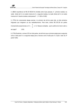 ............................................................. Centro Federal de Educação Tecnológica de Minas Gerais. Campus VIII - Varginha


4. (BB)A importância de R$ 20 650,00 foi dividida entre duas pessoas. A primeira recebeu na
razão direta de 8 e na razão inversa de 3; a segunda recebeu na razão direta de 9 e na razão
inversa de 4. Quanto recebeu cada pessoa? ( 11 200 e 9 450)


5. (TTN) Um comerciante deseja premiar, no primeiro dia útil de cada mês, os três primeiros
fregueses que chegarem ao seu estabelecimento. Para tanto, dividiu R$ 507,00 em partes
                                                    5
inversamente proporcionais a 2 ¼ ,                    e 1,2. Nessas condições, qual o prêmio de menor valor a
                                                    3
ser pago?             (120)


6. (TTN) Dividindo o número 570 em três partes, de tal forma que a primeira esteja para a segunda
como 4 está para 5 e a segunda esteja para a terceira como 6 está para 12. Qual o valor da 3ª
parte? (300)




      Curso Pro-Técnico - Disciplina: Matemática - Professores Antônio José B. Bottion e Paulo Henrique C. Pereira                           109
 