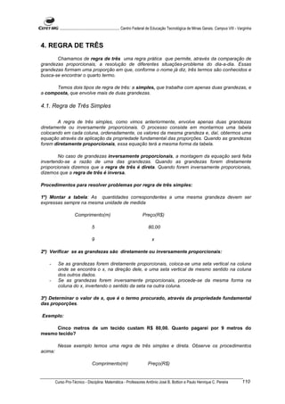 ............................................................. Centro Federal de Educação Tecnológica de Minas Gerais. Campus VIII - Varginha



4. REGRA DE TRÊS
       Chamamos de regra de três uma regra prática que permite, através da comparação de
grandezas proporcionais, a resolução de diferentes situações-problema do dia-a-dia. Essas
grandezas formam uma proporção em que, conforme o nome já diz, três termos são conhecidos e
busca-se encontrar o quarto termo.

      Temos dois tipos de regra de três: a simples, que trabalha com apenas duas grandezas, e
a composta, que envolve mais de duas grandezas.

4.1. Regra de Três Simples

       A regra de três simples, como vimos anteriormente, envolve apenas duas grandezas
diretamente ou inversamente proporcionais. O processo consiste em montarmos uma tabela
colocando em cada coluna, ordenadamente, os valores da mesma grandeza e, daí, obtermos uma
equação através da aplicação da propriedade fundamental das proporções. Quando as grandezas
forem diretamente proporcionais, essa equação terá a mesma forma da tabela.

        No caso de grandezas inversamente proporcionais, a montagem da equação será feita
invertendo-se a razão de uma das grandezas. Quando as grandezas forem diretamente
proporcionais dizemos que a regra de três é direta. Quando forem inversamente proporcionais,
dizemos que a regra de três é inversa.

Procedimentos para resolver problemas por regra de três simples:

1º) Montar a tabela: As quantidades correspondentes a uma mesma grandeza devem ser
expressas sempre na mesma unidade de medida

                     Comprimento(m)                                    Preço(R$)

                                  5                                        80,00

                                  9                                           x

2º) Verificar se as grandezas são diretamente ou inversamente proporcionais:

   -      Se as grandezas forem diretamente proporcionais, coloca-se uma seta vertical na coluna
          onde se encontra o x, na direção dele, e uma seta vertical de mesmo sentido na coluna
          dos outros dados.
   -      Se as grandezas forem inversamente proporcionais, procede-se da mesma forma na
          coluna do x, invertendo o sentido da seta na outra coluna.

3º) Determinar o valor de x, que é o termo procurado, através da propriedade fundamental
das proporções.

Exemplo:

     Cinco metros de um tecido custam R$ 80,00. Quanto pagarei por 9 metros do
mesmo tecido?

          Nesse exemplo temos uma regra de três simples e direta. Observe os procedimentos
acima:

                                  Comprimento(m)                           Preço(R$)


         Curso Pro-Técnico - Disciplina: Matemática - Professores Antônio José B. Bottion e Paulo Henrique C. Pereira                           110
 
