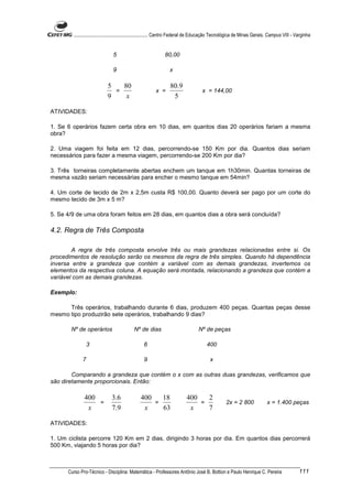 ............................................................. Centro Federal de Educação Tecnológica de Minas Gerais. Campus VIII - Varginha


                               5                             80,00

                               9                                x

                            5   80                               80.9
                              =                         x =                         x = 144,00
                            9    x                                5

ATIVIDADES:

1. Se 6 operários fazem certa obra em 10 dias, em quantos dias 20 operários fariam a mesma
obra?

2. Uma viagem foi feita em 12 dias, percorrendo-se 150 Km por dia. Quantos dias seriam
necessários para fazer a mesma viagem, percorrendo-se 200 Km por dia?

3. Três torneiras completamente abertas enchem um tanque em 1h30min. Quantas torneiras de
mesma vazão seriam necessárias para encher o mesmo tanque em 54min?

4. Um corte de tecido de 2m x 2,5m custa R$ 100,00. Quanto deverá ser pago por um corte do
mesmo tecido de 3m x 5 m?

5. Se 4/9 de uma obra foram feitos em 28 dias, em quantos dias a obra será concluída?

4.2. Regra de Três Composta

        A regra de três composta envolve três ou mais grandezas relacionadas entre si. Os
procedimentos de resolução serão os mesmos da regra de três simples. Quando há dependência
inversa entre a grandeza que contém a variável com as demais grandezas, invertemos os
elementos da respectiva coluna. A equação será montada, relacionando a grandeza que contém a
variável com as demais grandezas.

Exemplo:

      Três operários, trabalhando durante 6 dias, produzem 400 peças. Quantas peças desse
mesmo tipo produzirão sete operários, trabalhando 9 dias?

       Nº de operários                     Nº de dias                            Nº de peças

                 3                               6                                    400

             7                                   9                                      x

        Comparando a grandeza que contém o x com as outras duas grandezas, verificamos que
são diretamente proporcionais. Então:

              400             3 .6             400   18                   400   2
                  =                                =                          =                   2x = 2 800              x = 1.400 peças
               x              7 .9              x    63                    x    7

ATIVIDADES:

1. Um ciclista percorre 120 Km em 2 dias, dirigindo 3 horas por dia. Em quantos dias percorrerá
500 Km, viajando 5 horas por dia?



      Curso Pro-Técnico - Disciplina: Matemática - Professores Antônio José B. Bottion e Paulo Henrique C. Pereira                           111
 