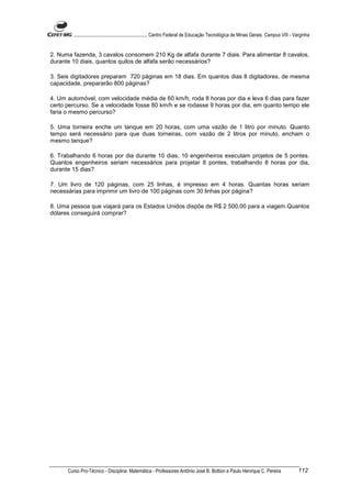 ............................................................. Centro Federal de Educação Tecnológica de Minas Gerais. Campus VIII - Varginha


2. Numa fazenda, 3 cavalos consomem 210 Kg de alfafa durante 7 diais. Para alimentar 8 cavalos,
durante 10 diais, quantos quilos de alfafa serão necessários?

3. Seis digitadores preparam 720 páginas em 18 dias. Em quantos dias 8 digitadores, de mesma
capacidade, prepararão 800 páginas?

4. Um automóvel, com velocidade média de 60 km/h, roda 8 horas por dia e leva 6 dias para fazer
certo percurso. Se a velocidade fosse 80 km/h e se rodasse 9 horas por dia, em quanto tempo ele
faria o mesmo percurso?

5. Uma torneira enche um tanque em 20 horas, com uma vazão de 1 litro por minuto. Quanto
tempo será necessário para que duas torneiras, com vazão de 2 litros por minuto, encham o
mesmo tanque?

6. Trabalhando 6 horas por dia durante 10 dias, 10 engenheiros executam projetos de 5 pontes.
Quantos engenheiros seriam necessários para projetar 8 pontes, trabalhando 8 horas por dia,
durante 15 dias?

7. Um livro de 120 páginas, com 25 linhas, é impresso em 4 horas. Quantas horas seriam
necessárias para imprimir um livro de 100 páginas com 30 linhas por página?

8. Uma pessoa que viajará para os Estados Unidos dispõe de R$ 2 500,00 para a viagem.Quantos
dólares conseguirá comprar?




      Curso Pro-Técnico - Disciplina: Matemática - Professores Antônio José B. Bottion e Paulo Henrique C. Pereira                           112
 