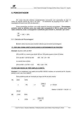 ............................................................. Centro Federal de Educação Tecnológica de Minas Gerais. Campus VIII - Varginha



5. PORCENTAGEM


        Em nosso dia-a-dia estamos constantemente convivendo com expressões do tipo“ O
índice de reajuste salarial de maio é de 9,8%.” “ O rendimento da poupança foi de 1,58%.” “
Liquidação de inverno com 30% de desconto”...

       Essas expressões envolvem uma razão especial chamada porcentagem. Porcentagem,
portanto, pode se definida como uma razão cujo conseqüente é 100 ou ainda como uma
razão centesimal, onde o conseqüente é substituído pelo símbolo %, chamado “por cento“.

           80
              = 0,80 = 80%
          100

5.1. Cálculos de Porcentagem:

        Existem vários recursos para resolver cálculos que envolvem porcentagens:

1º) POR UMA FORMA DIRETA ENVOLVENDO O ENTENDIMENTO DE FRAÇÕES:

Exemplo: Quanto é 20% de 800?

        20% de 800, é o mesmo que dividir 800 em 100 partes iguais e tomar 20 delas.

        20 % de 800 = 20/100 de 800                            800 : 100 . 20 = 160

        ou usando taxa unitária:

        20% de 800 = 2 0/100 = 0,20                           800 . 0,20 = 160

2º) POR UMA REGRA DE TRÊS SIMPLES E DIRETA:

Exemplo 1: Um trabalhador cujo salário era de R$ 2 000,00, recebeu um aumento de 5%. Quanto
passou a ser o seu novo salário?

        Este problema pode ser resolvido por regra de três de dois modos:

1ª).     2000               100%

                                                                        2000.5
            x                  5%                    x=                                         x = 100,00
                                                                         100

                                                                                                   Salário= 2 000,00 + 100,00 = 2
        100,00

2ª)       2 000            100%

                                                               2000.105
            x                105%                  x=
                                                                 100



       Curso Pro-Técnico - Disciplina: Matemática - Professores Antônio José B. Bottion e Paulo Henrique C. Pereira                           113
 
