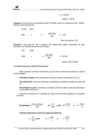 ............................................................. Centro Federal de Educação Tecnológica de Minas Gerais. Campus VIII - Varginha


                                                                                             x = 2 100,00

                                                                                                   Salário: 2 100,00

Exemplo 2: Ao comprar um automóvel por R$ 15 000,00, obtive um desconto de R$ 1 800,00.
Qual foi a taxa de desconto?

          15 000           100%

                                                                     100.1800
          1800                 x                    x =                                      x = 12%
                                                                       100

                                                                                                Taxa de desconto: 12%

Exemplo 3: Uma taxa de 13% é aplicado num determinado capital, produzindo um valor
porcentual de 5 200,00. De quanto era o capital?

          13%               5 200

                                                              100.5200
          100%                  x                       x=                                   x = 40.000
                                                                100

                                                                                                  Capital: R$ 40 000,00

5.2. Elementos dos Cálculos Porcentual

       Pelos exemplos anteriores observamos que são três os elementos envolvidos no cálculo
de porcentagem:

       Principal ou Capital: valor da grandeza da qual se calcula a porcentagem (P ou C)

       Taxa porcentual: valor que representa a quantidade de unidades tomadas em cada 100
       (i).

       Porcentagem ou juros: resultado que se obtém quando se aplica a taxa de porcentagem
       ou taxa porcentual (p ou j)

       Concluímos também que a resolução por regra de três permite chegarmos ao seguinte
   raciocínio:




                                Pr incipal.taxa                             P.i                           100. p                        100. p
      Porcentagem =                                                 p=                , onde        P=                     e      i=
                                      100                                  100                              i                             P


       Também poderemos encontrar em algumas literaturas:

                                C.i                                     j.100                             100. j
                           j=       , onde                     C=                      e            i=
                                100                                       i                                 C



      Curso Pro-Técnico - Disciplina: Matemática - Professores Antônio José B. Bottion e Paulo Henrique C. Pereira                           114
 