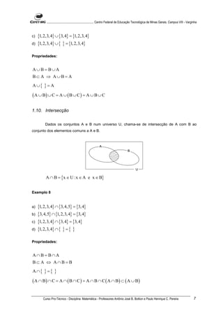 ............................................................. Centro Federal de Educação Tecnológica de Minas Gerais. Campus VIII - Varginha



c)   {1, 2,3, 4} ∪ {3, 4} = {1, 2,3, 4}
d)   {1, 2,3, 4} ∪ { } = {1, 2,3, 4}

Propriedades:


A∪B = B∪A
B⊂ A ⇒ A∪B = A
A ∪{     }=A
( A ∪ B) ∪ C = A ∪ ( B ∪ C ) = A ∪ B ∪ C

1.10. Intersecção


          Dados os conjuntos A e B num universo U, chama-se de intersecção de A com B ao
conjunto dos elementos comuns a A e B.




          A ∩ B = {x ∈ U :x ∈ A e x ∈ B}


Exemplo 8


a)   {1, 2,3, 4} ∩ {3, 4,5} = {3, 4}
b)   {3, 4,5} ∩ {1, 2,3, 4} = {3, 4}
c)   {1, 2,3, 4} ∩ {3, 4} = {3, 4}
d)   {1, 2,3, 4} ∩ { } = { }

Propriedades:


A∩B = B∩A
B⊂ A ⇔ A∩B = B
A ∩{     }={ }
( A ∩ B) ∩ C = A ∩ ( B ∩ C ) = A ∩ B ∩ C ( A ∩ B) ⊂ ( A ∪ B)

        Curso Pro-Técnico - Disciplina: Matemática - Professores Antônio José B. Bottion e Paulo Henrique C. Pereira                                7
 