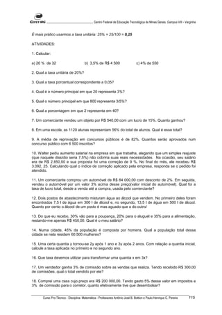 ............................................................. Centro Federal de Educação Tecnológica de Minas Gerais. Campus VIII - Varginha


É mais prático usarmos a taxa unitária: 25% = 25/100 = 0,25

ATIVIDADES:

1. Calcular:

a) 20 % de 32                               b) 3,5% de R$ 4 500                              c) 4% de 550

2. Qual a taxa unitária de 20%?

3. Qual a taxa porcentual correspondente a 0,05?

4. Qual é o número principal em que 20 representa 3%?

5. Qual o número principal em que 800 representa 3/5%?

6. Qual a porcentagem em que 2 representa em 40?

7. Um comerciante vendeu um objeto por R$ 540,00 com um lucro de 15%. Quanto ganhou?

8. Em uma escola, as 1120 alunas representam 56% do total de alunos. Qual é esse total?

9. A média de reprovação em concursos públicos é de 82%. Quantos serão aprovados num
concurso público com 6 500 inscritos?

10. Walter pediu aumento salarial na empresa em que trabalha, alegando que um simples reajuste
(que naquele dissídio seria 7,5%) não cobriria suas reais necessidades. Na ocasião, seu salário
era de R$ 2.850,00 e sua proposta foi uma correção de 9 %. No final do mês, ele recebeu R$
3.092, 25. Calculando qual o índice de correção aplicado pela empresa, responda se o pedido foi
atendido.

11. Um comerciante comprou um automóvel de R$ 84 000,00 com desconto de 2%. Em seguida,
vendeu o automóvel por um valor 3% acima desse preço(valor inicial do automóvel). Qual foi a
taxa de lucro total, desde a venda até a compra, usada pelo comerciante?

12. Dois postos de abastecimento misturam água ao álcool que vendem. No primeiro deles foram
encontrados 7,5 l de água em 300 l de álcool e, no segundo, 13,5 l de água em 500 l de álcool.
Quanto por cento o álcool de um posto é mas aguado que o do outro/

13. Do que eu recebo, 30% vão para a poupança, 20% para o aluguel e 35% para a alimentação,
restando-me apenas R$ 450,00. Qual é o meu salário?

14. Numa cidade, 45% da população é composta por homens. Qual a população total dessa
cidade se nela residem 60 500 mulheres?

15. Uma certa quantia y tornou-se 2y após 1 ano e 3y após 2 anos. Com relação a quantia inicial,
calcule a taxa aplicada no primeiro e no segundo ano.

16. Que taxa devemos utilizar para transformar uma quantia x em 3x?

17. Um vendedor ganha 3% de comissão sobre as vendas que realiza. Tendo recebido R$ 300,00
de comissões, qual o total vendido por ele?

18. Comprei uma casa cujo preço era R$ 200 000,00. Tendo gasto 5% desse valor em impostos e
3% de comissão para o corretor, quanto efetivamente tive que desembolsar?


       Curso Pro-Técnico - Disciplina: Matemática - Professores Antônio José B. Bottion e Paulo Henrique C. Pereira                           115
 