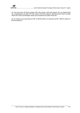 ............................................................. Centro Federal de Educação Tecnológica de Minas Gerais. Campus VIII - Varginha


19. Uma turma tem 40 alunos. Destes, 60% são moças e 40% são rapazes. Em um determinado
dia, compareceram às aulas 75% das moças e 50% dos rapazes. Quantos alunos foram às aulas
nesse dia? Qual a porcentagem (taxa) que compareceu às aulas nesse dia?

20. Ao comprar uma automóvel por R$ 15 000,00 obtive um desconto de R$ 1 800,00. Qual foi a
taxa de desconto?




      Curso Pro-Técnico - Disciplina: Matemática - Professores Antônio José B. Bottion e Paulo Henrique C. Pereira                           116
 