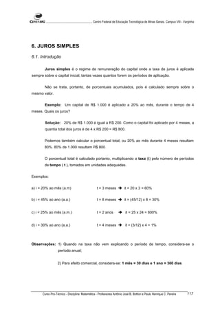 ............................................................. Centro Federal de Educação Tecnológica de Minas Gerais. Campus VIII - Varginha




6. JUROS SIMPLES

6.1. Introdução

        Juros simples é o regime de remuneração do capital onde a taxa de juros é aplicada
sempre sobre o capital inicial, tantas vezes quantos forem os períodos de aplicação.


        Não se trata, portanto, de porcentuais acumulados, pois é calculado sempre sobre o
mesmo valor.


        Exemplo: Um capital de R$ 1.000 é aplicado a 20% ao mês, durante o tempo de 4
meses. Quais os juros?


        Solução: 20% de R$ 1.000 é igual a R$ 200. Como o capital foi aplicado por 4 meses, a
        quantia total dos juros é de 4 x R$ 200 = R$ 800.


        Podemos também calcular o porcentual total, ou 20% ao mês durante 4 meses resultam
        80%. 80% de 1.000 resultam R$ 800.


        O porcentual total é calculado portanto, multiplicando a taxa (i) pelo número de períodos
        de tempo ( t ), tomados em unidades adequadas.


Exemplos:


a) i = 20% ao mês (a.m)                                  t = 3 meses              it = 20 x 3 = 60%


b) i = 45% ao ano (a.a.)                                 t = 8 meses              it = (45/12) x 8 = 30%


c) i = 25% ao mês (a.m.)                                 t = 2 anos                 it = 25 x 24 = 600%


d) i = 30% ao ano (a.a.)                                 t = 4 meses               it = (3/12) x 4 = 1%




Observações: 1) Quando na taxa não vem explicando o período de tempo, considera-se o
                    período anual;


                   2) Para efeito comercial, considera-se: 1 mês = 30 dias e 1 ano = 360 dias




      Curso Pro-Técnico - Disciplina: Matemática - Professores Antônio José B. Bottion e Paulo Henrique C. Pereira                            117
 