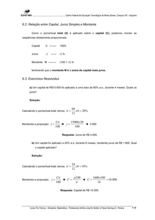 ............................................................. Centro Federal de Educação Tecnológica de Minas Gerais. Campus VIII - Varginha


6.2. Relação entre Capital, Juros Simples e Montante

        Como o porcentual total (it) é aplicado sobre o capital (C), podemos montar as
seqüências diretamente proporcionais:


        Capital          C --------         100%


        Juros             J     ------      it%


        Montante M ---------                (100 + i t) %


        lembrando que o montante M é a soma do capital mais juros.


6.3. Exercícios Resolvidos

      a) Um capital de R$15.000 foi aplicado a uma taxa de 60% a.a., durante 4 meses. Quais os
      juros?


      Solução:


                                                            60
Calculando o porcentual total, temos:                it =      x 4 = 20%
                                                            12

                                      Cit                   15000 x 20
Montando a proporção:           j=                   j=                              3.000
                                      100                      100

                                               Resposta: Juros de R$ 3.000.


        b) Um capital foi aplicado a 24% a.a. durante 8 meses, rendendo juros de R$ 1.600. Qual
           o capital aplicado?


        Solução:


                                                            24
Calculando o porcentual total, temos:                it =      x8 = 16%
                                                            12

                                       Cit                     jx100                     1600 x100
Montando a proporção:            j=                   C=                         C=                = 10.000
                                       100                       it                         16

                                             Resposta: Capital de R$ 10.000.




      Curso Pro-Técnico - Disciplina: Matemática - Professores Antônio José B. Bottion e Paulo Henrique C. Pereira                           118
 