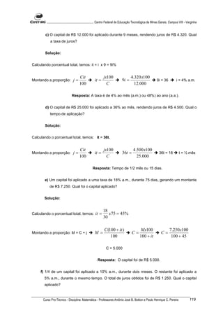 ............................................................. Centro Federal de Educação Tecnológica de Minas Gerais. Campus VIII - Varginha


        c) O capital de R$ 12.000 foi aplicado durante 9 meses, rendendo juros de R$ 4.320. Qual
            a taxa de juros?


        Solução:


Calculando porcentual total, temos: it = i x 9 = 9i%


                                       Cit                    jx100                    4.320 x100
Montando a proporção:            j=                  it =                      9i =                            9i = 36            i = 4% a.m.
                                       100                      C                        12.000

                                Resposta: A taxa é de 4% ao mês (a.m.) ou 48%) ao ano (a.a.).


        d) O capital de R$ 25.000 foi aplicado a 36% ao mês, rendendo juros de R$ 4.500. Qual o
            tempo de aplicação?


        Solução:


Calculando o porcentual total, temos: it = 36t.


                                       Cit                    jx100                      4.500 x100
Montando a proporção:            j=                  it =                      36t =                              36t = 18          t = ½ mês
                                       100                      C                          25.000

                                                   Resposta: Tempo de 1/2 mês ou 15 dias.


       e) Um capital foi aplicado a uma taxa de 18% a.m., durante 75 dias, gerando um montante
           de R$ 7.250. Qual foi o capital aplicado?


       Solução:


                                                             18
Calculando o porcentual total, temos:                 it =      x75 = 45%
                                                             30

                                                              C (100 + it )                    Mx100                       7.250 x100
Montando a proporção: M = C + j                      M =                                C=                         C=
                                                                  100                          100 + it                     100 + 45

                                                                C = 5.000


                                                        Resposta: O capital foi de R$ 5.000.


     f) 1/4 de um capital foi aplicado a 10% a.m., durante dois meses. O restante foi aplicado a
       5% a.m., durante o mesmo tempo. O total de juros obtidos foi de R$ 1.250. Qual o capital
       aplicado?


      Curso Pro-Técnico - Disciplina: Matemática - Professores Antônio José B. Bottion e Paulo Henrique C. Pereira                            119
 