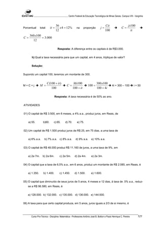 ............................................................. Centro Federal de Educação Tecnológica de Minas Gerais. Campus VIII - Varginha


                                   36                                                              Cit                           jx100
Porcentual      total:      it =      x 4 = 12%               na       proporção             j=                         C=
                                   12                                                              100                             it
     360 x100
C=            = 3.000
       12

                                      Resposta: A diferença entre os capitais é de R$3.000.


       h) Qual a taxa necessária para que um capital, em 4 anos, triplique de valor?


      Solução:


Supondo um capital 100, teremos um montante de 300.


                         C (100 + it )                   Mx100                          300 x100
M=C+j           M =                               C=                         100 =                          4i = 300 – 100              i = 50
                             100                         100 + it                       100 + 4i

                                  Resposta: A taxa necessária é de 50% ao ano.


ATIVIDADES


01) O capital de R$ 3.500, em 6 meses, a 4% a.a., produz juros, em Reais, de


    a) 55.         b)60.         c) 65.         d) 70.         e) 75.


02) Um capital de R$ 1.500 produz juros de R$ 25, em 75 dias, a uma taxa de


    a) 6% a.a.       b) 7% a.a.          c) 8% a.a.          d) 9% a.a.          e) 10% a.a.


03) O capital de R$ 48.000 produz R$ 11.160 de juros, a uma taxa de 9%, em


    a) 2a 7m.      b) 2a 6m.            c) 2a 5m.           d) 2a 4m.            e) 2a 3m.


04) O capital que a taxa de 6,5% a.a., em 6 anos, produz um montante de R$ 2.085, em Reais, é


   a) 1.350.        b) 1.400.           c) 1.450.           d) 1.500.            e) 1.600.


05) O capital que diminuído de seus juros de 5 anos, 4 meses e 12 dias, à taxa de .5% a.a., reduz-
   se a R$ 96.580, em Reais, é


   a) 128.000. b) 132.000. c) 135.000. d) 136.000. e) 144.000.


06) A taxa para que certo capital produza, em 5 anos, juros iguais a 2/3 de si mesmo, é



      Curso Pro-Técnico - Disciplina: Matemática - Professores Antônio José B. Bottion e Paulo Henrique C. Pereira                           121
 