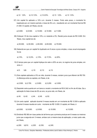 ............................................................. Centro Federal de Educação Tecnológica de Minas Gerais. Campus VIII - Varginha


   a) 12 1/2%.               b) 12 1/3%.             c) 13 2/3%.                d) 13 1/2%.                e) 13 1/3%.


07) Um capital foi aplicado a 10% a.m. durante 5 meses. Findo este prazo, o montante foi
   reaplicado por um mesmo período, à taxa de 8% a.m., resultando em um montante final de R$
   21.000. O capital, em Reais, era de:


   a) 9.000.           b) 9.500.           c) 10.000.          d) 10.500.           e) 11.000.


08) Coloquei 1/5 de meu capital a 10%, e o restante a 5%. Recebi juros anuais de RS 3.600. Em
    Reais, meu capital era de


    a) 50.000.          b) 55.000.          c) 60.000.         d) 65.000.           e) 70.000.


09) Sabendo-se que um capital foi duplicado em 8 anos a juros simples, a taxa anual empregada
    foi de


    a) 10%.              b) 12,5%.          c) 15%.            d) 17,5%.             e) 20%.


10) O tempo para que um capital triplique de valor a 20% ao ano, no regime de juros simples, em
   anos, é


   a) 5.          b)8.             c) 10.            d) 12.             e) 15.


11) Dois capitais aplicados a 5% ao mês, durante 5 meses, rendem juros que diferem de R$ 750.
   A diferença entre os capitais, em Reais, é de


   a) 2.500.         b) 2.750.            c) 3.000.             d) 3.250.           e) 3.500.


12) Depositei certa quantia em um banco e recebi o montante de RS 6.342 no fim de 40 dias. Se a
   aplicação foi feita à taxa de 6% ao ano, os juros são, em Reais, de


   a) 40.         b) 42.          c) 44.         d) 48.         e) 52.


13) Um certo capital aplicado durante 5 meses resulta em um montante de R$ 12.500 e aplicado
   durante 6 meses resulta em outro montante de R$ 13.000. O capital, em Reais, é


   a) 8.000.          b) 9.000.             c) 9.500.                  d) 10.000.                            e) 12.000.


14) Dividindo R$ 360 em duas partes de tal forma que a primeira produza em 6 meses os mesmos
   juros que a segunda em 3 meses, ambas com a mesma taxa de aplicação, a maior parte vale,
   em Reais,


   a) 200.        b)210.          c) 220.         d) 230.              e) 240.


      Curso Pro-Técnico - Disciplina: Matemática - Professores Antônio José B. Bottion e Paulo Henrique C. Pereira                              122
 