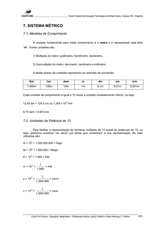 ............................................................. Centro Federal de Educação Tecnológica de Minas Gerais. Campus VIII - Varginha



7. SISTEMA MÉTRICO

7.1. Medidas de Comprimento

           A unidade fundamental para medir comprimento é o metro e é representado pela letra
“m”. Outras unidades são:


           1) Múltiplos do metro: quilômetro, hectômetro, decâmetro.


           2) Submúltiplos do metro: decímetro, centímetro e milímetro.


           A tabela abaixo de unidades representa um exemplo de conversão


     Km                     hm                   dam                     m                    dm                    cm                    mm
   1.000m                 100m                   10m                    1m                   0,1m                 0,01m                0,001m


Cada unidade de comprimento é igual a 10 vezes a unidade imediatamente inferior, ou seja,

                                                     3
12,45 dm = 124,5 cm ou 1,245 x 10 mm


8,73 dam = 0,873 hm


7.2. Unidades de Potência de 10

         Para facilitar a representação de números múltiplos de 10 existe as potências de 10, ou
seja, podemos substituir “os zeros” por letras que contenham a sua representação. As mais
utilizadas são:

      9
G = 10 = 1.000.000.000 = Giga

      6
M = 10 = 1.000.000 = Mega

      3
K = 10 = 1.000 = Kilo


       -3        1
m = 10 =             = mili
               1.000

      -6          1
 = 10 =                 = micro
              1.000.000

      -9          1
n = 10 =                = nano
              1.000.000




      Curso Pro-Técnico - Disciplina: Matemática - Professores Antônio José B. Bottion e Paulo Henrique C. Pereira                               123
 