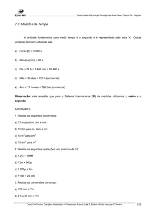 ................................................................................ Centro Federal de Educação Tecnológica de Minas Gerais. Campus VIII – Varginha



7.3. Medidas de Tempo



        A unidade fundamental para medir tempo é o segundo e é representado pela letra “s”. Outras
unidades também utilizadas são:


a) Horas [h] = 3.600 s


b) Minutos [min] = 60 s


c) Dia = 24 h = 1.440 min = 86.400 s


d) Mês = 30 dias = 720 h (comercial)


e) Ano = 12 meses = 360 dias (comercial)


Observação: vale ressaltar que para o Sistema Internacional (SI) de medidas utilizamos o metro e o
segundo.


ATIVIDADES

1. Realize as seguintes conversões:

a) 12 m para hm, dm e mm

b) 15 Km para m, dam e cm

       2                 2
c) 10 m para cm

           3             3
d) 10 dm para m

2. Realize as seguintes operações, em potência de 10:

a) 1,2G + 100M

b) 12m + 900

c) 1.200 + 2m

d) 110K + 20.000

3. Realize as conversões de tempo:

a) 120 min = ? h

b) 2 h e 30 min = ? h


               Curso Pró-Técnico. Disciplina: Matemática – Professores: Antonio José B. Bottion e Paulo Henrique C. Pereira                                                123
 