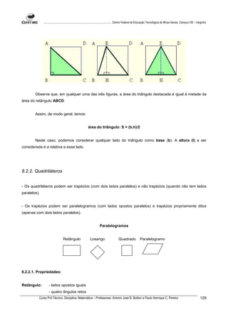 ................................................................................ Centro Federal de Educação Tecnológica de Minas Gerais. Campus VIII – Varginha




        Observe que, em qualquer uma das três figuras, a área do triângulo destacada é igual à metade da
área do retângulo ABCD.


        Assim, de modo geral, temos:


                                                         área do triângulo: S = (b.h)/2


        Neste caso, podemos considerar qualquer lado do triângulo como base (b). A altura (l) a ser
considerada é a relativa a esse lado.




8.2.2. Quadriláteros


- Os quadriláteros podem ser trapézios (com dois lados paralelos) e não trapézios (quando não tem lados
paralelos).


- Os trapézios podem ser paralelogramos (com lados opostos paralelos) e trapézios propriamente ditos
(apenas com dois lados paralelos).


                                                                     Paralelogramos


                                 Retângulo                 Losango                     Quadrado             Paralelogramo




8.2.2.1. Propriedades:


Retângulo:         - lados opostos iguais
                   - quatro ângulos retos
          Curso Pró-Técnico. Disciplina: Matemática – Professores: Antonio José B. Bottion e Paulo Henrique C. Pereira                                                 129
 