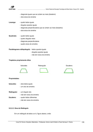 ................................................................................ Centro Federal de Educação Tecnológica de Minas Gerais. Campus VIII – Varginha



                   - diagonais iguais que se cortam ao meio (bissteriz)
                   - dois eixos de simetria


Losango:           - quatro lados iguais
                   - ângulos opostos iguais
                   - diagonais perpendiculares que se cortam ao meio (bissetriz)
                   - dois eixos de simetria


Quadrado:          - quatro lados iguais
                   - quatro ângulos retos
                   - diagonais perpendiculares
                   - quatro eixos de simetria


Paralelogramo obliquângulo: - lados opostos iguais
                                             - ângulos opostos iguais
                                             - não tem eixos de simetria


Trapézios propriamente ditos


                     Isósceles                                 Retangular                                                        Escaleno




Propriedades:


Isósceles:         - dois lados iguais
                   - um eixo de simetria


Retângular:        - um ângulo reto
                   - não tem eixos de simetria
Escaleno:          - quatro lados diferentes
                   - não tem eixos de simetria




8.2.2.2. Área do Retângulo


       Em um retângulo de lados a e b, figura abaixo, onde:




           Curso Pró-Técnico. Disciplina: Matemática – Professores: Antonio José B. Bottion e Paulo Henrique C. Pereira                                                130
 