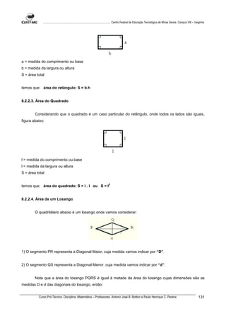 ................................................................................ Centro Federal de Educação Tecnológica de Minas Gerais. Campus VIII – Varginha




a = medida do comprimento ou base
b = medida da largura ou altura
S = área total


temos que: área do retângulo: S = b.h


8.2.2.3. Área do Quadrado


        Considerando que o quadrado é um caso particular do retângulo, onde todos os lados são iguais,
figura abaixo:




l = medida do comprimento ou base
l = medida da largura ou altura
S = área total

                                                                             2
temos que: área do quadrado: S = l . l ou S = l


8.2.2.4. Área de um Losango


        O quadrilátero abaixo é um losango onde vamos considerar:




1) O segmento PR representa a Diagonal Maior, cuja medida vamos indicar por “D”.


2) O segmento QS representa a Diagonal Menor, cuja medida vamos indicar por “d”.


        Note que a área do losango PQRS é igual à metade da área do losango cujas dimensões são as
medidas D e d das diagonais do losango, então:


          Curso Pró-Técnico. Disciplina: Matemática – Professores: Antonio José B. Bottion e Paulo Henrique C. Pereira                                                131
 