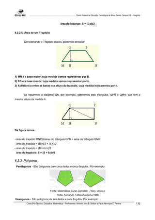 ................................................................................ Centro Federal de Educação Tecnológica de Minas Gerais. Campus VIII – Varginha



                                                         área do losango: S = (D.d)/2


8.2.2.5. Área de um Trapézio


        Considerando o Trapézio abaixo, podemos destacar:




1) MN é a base maior, cuja medida vamos representar por B.
2) PQ é a base menor, cuja medida vamos representar por b.
3) A distância entre as bases é a altura do trapézio, cuja medida indicaremos por h.


        Se traçarmos a diagonal QN, por exemplo, obteremos dois triângulos, QPN e QMN, que têm a
mesma altura de medida h.




Da figura temos:


- área do trapézio MNPQ=área do triângulo QPN + área do triângulo QMN
- área do trapézio = (B.h)/2 + (b.h)/2
- área do trapézio = (B.h+b.h)/2
 área do trapézio: S = (B + b).h/2


8.2.3. Polígonos
 Pentágonos - São polígonos com cinco lados e cinco ângulos. Por exemplo:




                                          Fonte: Matemática: Curso Completo – Nery, Chico e
                                                   Trotta, Fernando. Editora Moderna.1988.
Hexágonos - São polígonos de seis lados e seis ângulos. Por exemplo:
          Curso Pró-Técnico. Disciplina: Matemática – Professores: Antonio José B. Bottion e Paulo Henrique C. Pereira                                                132
 
