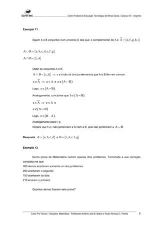 ............................................................. Centro Federal de Educação Tecnológica de Minas Gerais. Campus VIII - Varginha




Exemplo 11


        Sejam A e B conjuntos num universo U tais que: o complementar de A é                                             A = {e, f , g, h,i}


A ∪ B = {a, b, c, d, e, f , g}

A ∩ B = {c, d}


        Obter os conjuntos A e B.

         A ∩ B = {c, d} ⇒ c e d são os únicos elementos que A e B têm em comum.

         a ∉ A ⇒ a ∈ A e a ∉ ( A ∩ B)

        Logo,    a ∈ ( A − B) .

        Analogamente, conclui-se que                    b ∈ ( A − B) .

         e∈A ⇒ e∈A e
         e ∉ ( A ∪ B)

        Logo,    e ∈(B − A) .
        Analogamente para f, g.
        Repare que h e i não pertencem a A nem a B, pois não pertencem a                                           A ∪B.


Resposta:    A = {a, b, c, d} e B = {c, d, e, f ,g}


Exemplo 12


        Numa prova de Matemática caíram apenas dois problemas. Terminada a sua correção,
constatou-se que:
300 alunos acertaram somente um dos problemas
260 acertaram o segundo
100 acertaram os dois
210 erraram o primeiro


        Quantos alunos fizeram esta prova?




       Curso Pro-Técnico - Disciplina: Matemática - Professores Antônio José B. Bottion e Paulo Henrique C. Pereira                               9
 