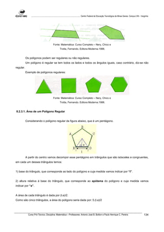 ................................................................................ Centro Federal de Educação Tecnológica de Minas Gerais. Campus VIII – Varginha




                                             Fonte: Matemática: Curso Completo – Nery, Chico e
                                                      Trotta, Fernando. Editora Moderna.1988.


           Os polígonos podem ser regulares ou não regulares.
           Um polígono é regular se tem todos os lados e todos os ângulos iguais, caso contrário, diz-se não
regular.
           Exemplo de polígonos regulares:




                                             Fonte: Matemática: Curso Completo – Nery, Chico e
                                                      Trotta, Fernando. Editora Moderna.1988.


8.2.3.1. Área de um Polígono Regular


           Considerando o polígono regular da figura abaixo, que é um pentágono.




           A partir do centro vamos decompor esse pentágono em triângulos que são isósceles e congruentes,
em cada um desses triângulos temos:


1) base do triângulo, que corresponde ao lado do polígono e cuja medida vamos indicar por “l”.


2) altura relativa à base do triângulo, que corresponde ao apótema do polígono e cuja medida vamos
indicar por “a”.


A área de cada triângulo é dada por (l.a)/2.
Como são cinco triângulos, a área do polígono seria dada por: 5.(l.a)/2




             Curso Pró-Técnico. Disciplina: Matemática – Professores: Antonio José B. Bottion e Paulo Henrique C. Pereira                                                134
 
