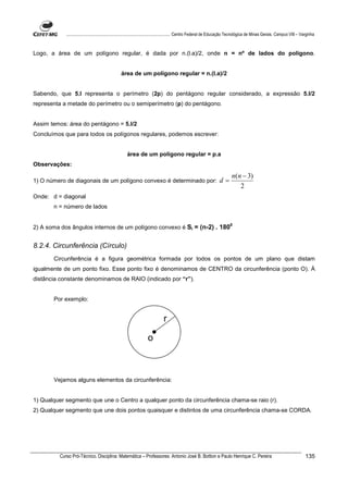 ................................................................................ Centro Federal de Educação Tecnológica de Minas Gerais. Campus VIII – Varginha



Logo, a área de um polígono regular, é dada por n.(l.a)/2, onde n = nº de lados do polígono.


                                               área de um polígono regular = n.(l.a)/2


Sabendo, que 5.l representa o perímetro (2p) do pentágono regular considerado, a expressão 5.l/2
representa a metade do perímetro ou o semiperímetro (p) do pentágono.


Assim temos: área do pentágono = 5.l/2
Concluímos que para todos os polígonos regulares, podemos escrever:


                                                   área de um polígono regular = p.a
Observações:

                                                                                                                      n(n − 3)
1) O número de diagonais de um polígono convexo é determinado por:                                            d=
                                                                                                                         2
Onde: d = diagonal
       n = número de lados


                                                                                                                     0
2) A soma dos ângulos internos de um polígono convexo é Si = (n-2) . 180


8.2.4. Circunferência (Círculo)
       Circunferência é a figura geométrica formada por todos os pontos de um plano que distam
igualmente de um ponto fixo. Esse ponto fixo é denominamos de CENTRO da circunferência (ponto O). À
distância constante denominamos de RAIO (indicado por “r”).


       Por exemplo:


                                                                          r

                                                                o



       Vejamos alguns elementos da circunferência:


1) Qualquer segmento que une o Centro a qualquer ponto da circunferência chama-se raio (r).
2) Qualquer segmento que une dois pontos quaisquer e distintos de uma circunferência chama-se CORDA.




         Curso Pró-Técnico. Disciplina: Matemática – Professores: Antonio José B. Bottion e Paulo Henrique C. Pereira                                                135
 