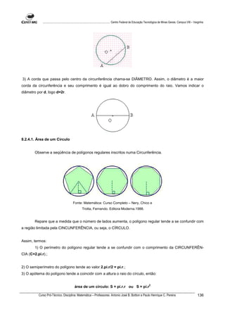 ................................................................................ Centro Federal de Educação Tecnológica de Minas Gerais. Campus VIII – Varginha




3) A corda que passa pelo centro da circunferência chama-se DIÂMETRO. Assim, o diâmetro é a maior
corda da circunferência e seu comprimento é igual ao dobro do comprimento do raio. Vamos indicar o
diâmetro por d, logo d=2r.




8.2.4.1. Área de um Circulo


        Observe a seqüência de polígonos regulares inscritos numa Circunferência.




                                          Fonte: Matemática: Curso Completo – Nery, Chico e
                                                   Trotta, Fernando. Editora Moderna.1988.


        Repare que a medida que o número de lados aumenta, o polígono regular tende a se confundir com
a região limitada pela CINCUNFERÊNCIA, ou seja, o CÍRCULO.


Assim, termos:
        1) O perímetro do polígono regular tende a se confundir com o comprimento da CIRCUNFERÊN-
CIA (C=2.pi.r).;


2) O semiperímetro do polígono tende ao valor 2.pi.r/2 = pi.r.;
3) O apótema do polígono tende a coincidir com a altura o raio do círculo, então:

                                                                                                                      2
                                            área de um círculo: S = pi.r.r ou S = pi.r

          Curso Pró-Técnico. Disciplina: Matemática – Professores: Antonio José B. Bottion e Paulo Henrique C. Pereira                                                136
 